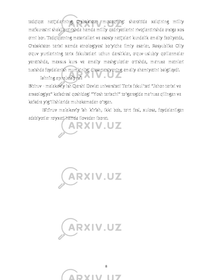 tadqiqot natijalarining O&#39;zbekiston mustaqilligi sharoitida xalqining milliy mafkurasini shakllantirishda hamda milliy qadriyatlarini rivojlantirishda o&#39;ziga xos o&#39;rni bor. Tadqiqotning materiallari va asosiy natijalari kundalik amaliy faoliyatda, O&#39;zbekiston tarixi xamda etnologiyasi bo’yicha ilmiy asarlar, Respublika Oliy o&#39;quv yurtlarining tarix fakultetlari uchun darsliklar, o&#39;quv-uslubiy qo&#39;llanmalar yaratishda, maxsus kurs va amaliy mashg&#39;ulotlar o&#39;tishda, ma&#39;ruza matnlari tuzishda foydalanish mumkinligi dissertatsiyaning amaliy ahamiyatini belgilaydi. Ishning aprabasiyasi. Bitiruv - malakaviy ish Qarshi Davlat universiteti Tarix fakul’teti ”Jahon tarixi va arxeologiya” kafedrasi qoshidagi ”Yosh tarixchi” to’garagida ma’ruza qilingan va kafedra yig’ilishlarida muhokamadan o’tgan. Bitiruv malakaviy ish kirish, ikki bob, to&#39;rt fasl, xulosa, foydalanilgan adabiyotlar ro&#39;yxati hamda ilovadan iborat. 8 