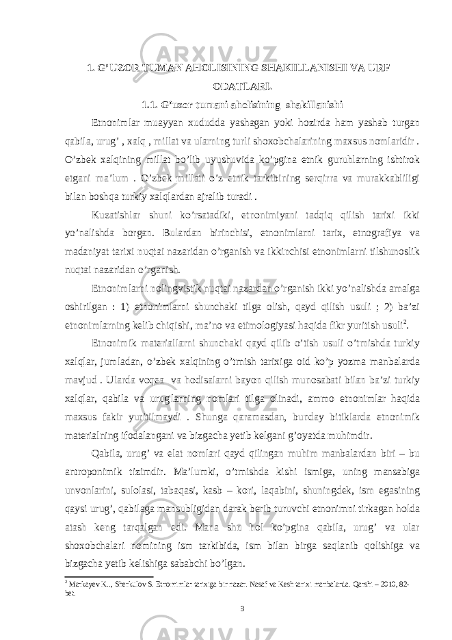 1. G’UZOR TUMAN AHOLISINING SHAKILLANISHI VA URF – ODATLARI. 1.1. G’uzor tumani aholisining shakillanishi Etnonimlar muayyan xududda yashagan yoki hozirda ham yashab turgan qabila, urug’ , xalq , millat va ularning turli shoxobchalarining maxsus nomlaridir . O’zbek xalqining millat bo’lib uyushuvida ko’pgina etnik guruhlarning ishtirok etgani ma’lum . O’zbek millati o’z etnik tarkibining serqirra va murakkabliligi bilan boshqa turkiy xalqlardan ajralib turadi . Kuzatishlar shuni ko’rsatadiki, etnonimiyani tadqiq qilish tarixi ikki yo’nalishda borgan. Bulardan birinchisi, etnonimlarni tarix, etnografiya va madaniyat tarixi nuqtai nazaridan o’rganish va ikkinchisi etnonimlarni tilshunoslik nuqtai nazaridan o’rganish. Etnonimlarni nolingvistik nuqtai nazardan o’rganish ikki yo’nalishda amalga oshirilgan : 1) etnonimlarni shunchaki tilga olish, qayd qilish usuli ; 2) ba’zi etnonimlarning kelib chiqishi, ma’no va etimologiyasi haqida fikr yuritish usuli 2 . Etnonimik materiallarni shunchaki qayd qilib o’tish usuli o’tmishda turkiy xalqlar, jumladan, o’zbek xalqining o’tmish tarixiga oid ko’p yozma manbalarda mavjud . Ularda voqea va hodisalarni bayon qilish munosabati bilan ba’zi turkiy xalqlar, qabila va urug&#39;larning nomlari tilga olinadi, ammo etnonimlar haqida maxsus fakir yuritilmaydi . Shunga qaramasdan, bunday bitiklarda etnonimik materialning ifodalangani va bizgacha yetib kelgani g’oyatda muhimdir. Qabila, urug’ va elat nomlari qayd qilingan muhim manbalardan biri – bu antroponimik tizimdir. Ma’lumki, o’tmishda kishi ismiga, uning mansabiga unvonlarini, sulolasi, tabaqasi, kasb – kori, laqabini, shuningdek, ism egasining qaysi urug’, qabilaga mansubligidan darak berib turuvchi etnonimni tirkagan holda atash keng tarqalgan edi. Mana shu hol ko’pgina qabila, urug’ va ular shoxobchalari nomining ism tarkibida, ism bilan birga saqlanib qolishiga va bizgacha yetib kelishiga sababchi bo’lgan. 2 Markayev K.., Sherkulov S. Etnomimlar tarixiga bir nazar. Nasaf va Kesh tarixi manbalarda. Qarshi – 2010, 82- bet. 9 