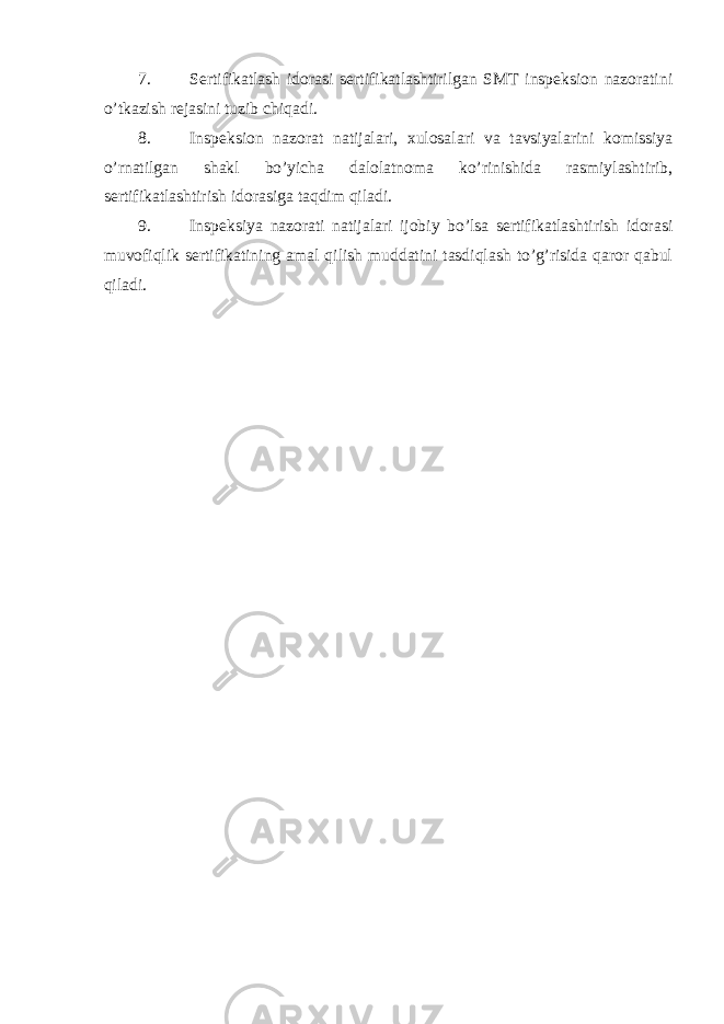 7. Sertifikatlash idorasi sertifikatlashtirilgan SMT inspeksion nazoratini o’tkazish rejasini tuzib chiqadi. 8. Inspeksion nazorat natijalari, xulosalari va tavsiyalarini komissiya o’rnatilgan shakl bo’yicha dalolatnoma ko’rinishida rasmiylashtirib, sertifikatlashtirish idorasiga taqdim qiladi. 9. Inspeksiya nazorati natijalari ijobiy bo’lsa sertifikatlashtirish idorasi muvofiqlik sertifikatining amal qilish muddatini tasdiqlash to’g’risida qaror qabul qiladi. 