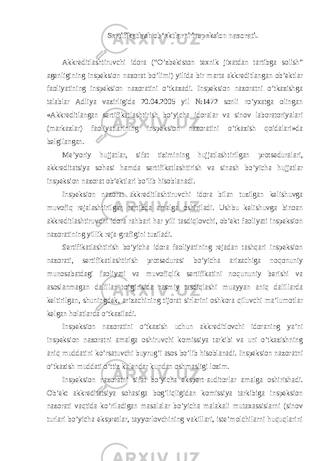 Sertifikatlash ob’ektlarni inspeksion nazorati. Akkreditlashtiruvchi idora (“O’zbekiston texnik jixatdan tartibga solish” agenligining inspeksion nazorat bo’limi) yilida bir marta akkreditlangan ob’ektlar faoliyatining inspeksion nazoratini o’tkazadi. Inspeksion nazoratni o’tkazishga talablar Adliya vazirligida 20.04.2005 yil №1472 sonli ro’yxatga olingan «Akkreditlangan sertifikatlashtirish bo’yicha idoralar va sinov laboratoriyalari (markazlar) faoliyatlarining inspeksion nazoratini o’tkazish qoidalari»da belgilangan. Me’yoriy hujjatlar, sifat tizimining hujjatlashtirilgan protseduralari, akkreditatsiya sohasi hamda sertifikatlashtirish va sinash bo’yicha hujjatlar inspeksion nazorat ob’ektlari bo’lib hisoblanadi. Inspeksion nazorat akkreditlashtiruvchi idora bilan tuzilgan kelishuvga muvofiq rejalashtirilgan tartibda amalga oshiriladi. Ushbu kelishuvga binoan akkreditlashtiruvchi idora rahbari har yili tasdiqlovchi, ob’ekt faoliyati inspeksion nazoratining yillik reja-grafigini tuziladi. Sertifikatlashtirish bo’yicha idora faoliyatining rejadan tashqari inspeksion nazorati, sertifikatlashtirish protsedurasi bo’yicha arizachiga noqonuniy munosabatdagi faoliyati va muvofiqlik sertifikatini noqununiy berishi va asoslanmagan dalillar to’g’risida rasmiy tasdiqlashi muayyan aniq dalillarda keltirilgan, shuningdek, arizachining tijorat sirlarini oshkora qiluvchi ma’lumotlar kelgan holatlarda o’tkaziladi. Inspeksion nazoratini o’tkazish uchun akkreditlovchi idoraning ya’ni inspeksion nazoratni amalga oshiruvchi komissiya tarkibi va uni o’tkazishning aniq muddatini ko’rsatuvchi buyrug’i asos bo’lib hisoblanadi. Inspeksion nazoratni o’tkazish muddati o’ttiz kalendar kundan oshmasligi lozim. Inspeksion nazoratni sifat bo’yicha ekspert-auditorlar amalga oshirishadi. Ob’ekt akkreditatsiya sohasiga bog’liqligidan komissiya tarkibiga inspeksion nazorati vaqtida ko’riladigan masalalar bo’yicha malakali mutaxassislarni (sinov turlari bo’yicha ekspretlar, tayyorlovchining vakillari, iste’molchilarni huquqlarini 