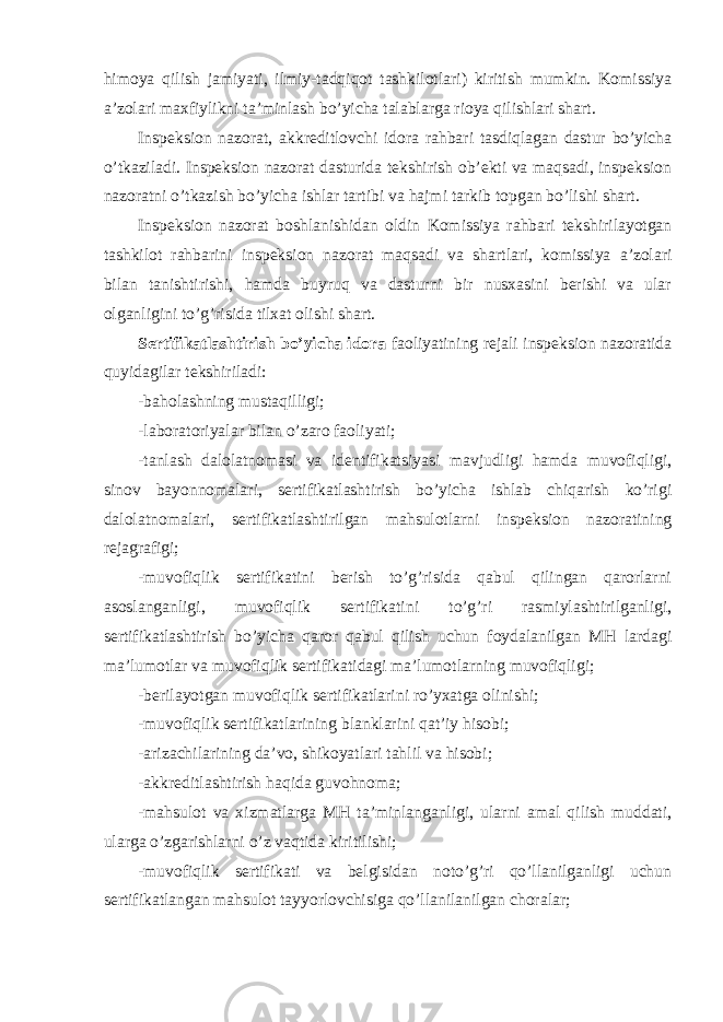 himoya qilish jamiyati, ilmiy-tadqiqot tashkilotlari) kiritish mumkin. Komissiya a’zolari maxfiylikni ta’minlash bo’yicha talablarga rioya qilishlari shart. Inspeksion nazorat, akkreditlovchi idora rahbari tasdiqlagan dastur bo’yicha o’tkaziladi. Inspeksion nazorat dasturida tekshirish ob’ekti va maqsadi, inspeksion nazoratni o’tkazish bo’yicha ishlar tartibi va hajmi tarkib topgan bo’lishi shart. Inspeksion nazorat boshlanishidan oldin Komissiya rahbari tekshirilayotgan tashkilot rahbarini inspeksion nazorat maqsadi va shartlari, komissiya a’zolari bilan tanishtirishi, hamda buyruq va dasturni bir nusxasini berishi va ular olganligini to’g’risida tilxat olishi shart. Sertifikatlashtirish bo’yicha idora faoliyatining rejali inspeksion nazoratida quyidagilar tekshiriladi: -baholashning mustaqilligi; -laboratoriyalar bilan o’zaro faoliyati; -tanlash dalolatnomasi va identifikatsiyasi mavjudligi hamda muvofiqligi, sinov bayonnomalari, sertifikatlashtirish bo’yicha ishlab chiqarish ko’rigi dalolatnomalari, sertifikatlashtirilgan mahsulotlarni inspeksion nazoratining rejagrafigi; -muvofiqlik sertifikatini berish to’g’risida qabul qilingan qarorlarni asoslanganligi, muvofiqlik sertifikatini to’g’ri rasmiylashtirilganligi, sertifikatlashtirish bo’yicha qaror qabul qilish uchun foydalanilgan MH lardagi ma’lumotlar va muvofiqlik sertifikatidagi ma’lumotlarning muvofiqligi; -berilayotgan muvofiqlik sertifikatlarini ro’yxatga olinishi; -muvofiqlik sertifikatlarining blanklarini qat’iy hisobi; -arizachilarining da’vo, shikoyatlari tahlil va hisobi; -akkreditlashtirish haqida guvohnoma; -mahsulot va xizmatlarga MH ta’minlanganligi, ularni amal qilish muddati, ularga o’zgarishlarni o’z vaqtida kiritilishi; -muvofiqlik sertifikati va belgisidan noto’g’ri qo’llanilganligi uchun sertifikatlangan mahsulot tayyorlovchisiga qo’llanilanilgan choralar; 