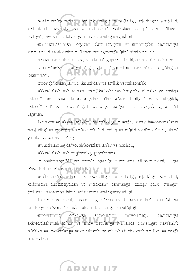 -xodimlarning malakasi va layoqatligini muvofiqligi, bajaridigan vazifalari, xodimlarni attestatsiyalash va malakasini oshirishga taaluqli qabul qilingan faoliyati, lavozim va ishchi yo’riqnomalarning mavjudligi; -sertifikatlashtirish bo’yicha idora faoliyati va shuningdek laboratoriya xizmatlari bilan aloqador ma’lumotlarning maxfiyligini ta’minlanishi; -akkreditlashtirish idorasi, hamda uning qarorlarini bijarishda o’zaro faoliyati. Laboratoriya faoliyatining rejali inspeksion nazoratida quyidagilar tekshiriladi: -sinov (o’lchash)larni o’tkazishda mustaqillik va xolisonalik; -akkreditlashtirish idorasi, sertifikatlashtirish bo’yicha idoralar va boshqa akkreditlangan sinov laboratoriyalari bilan o’zaro faoliyati va shuningdek, akkreditlashtiruvchi idoraning, laboratoriya faoliyati bilan aloqador qarorlarini bajarish; -laboratoriya akkreditatlashtirish sohasiga muvofiq, sinov bayonnomalarini mavjudligi va muvofiq rasmiylashtirilishi, to’liq va to’g’ri taqdim etilishi, ularni yuritish va saqlash tizimi; -arizachilarning da’vo, shikoyatlari tahlili va hisoboti; -akkreditlashtirish to’g’risidagi guvohnoma; -mahsulotlarga MHlarni ta’minlanganligi, ularni amal qilish muddati, ularga o’zgarishlarni o’z vaqtida kiritilishi; -xodimlarning malakasi va layoqatligini muvofiqligi, bajaridigan vazifalari, xodimlarni attestatsiyalash va malakasini oshirishga taaluqli qabul qilingan faoliyati, lavozim va ishchi yo’riqnomalarning mavjudligi; -inshoatning holati, inshoatning mikroklimatik parametrlarini qurilish va sanitariya me’yorlari hamda qoidalri talablariga muvofiqligi; -sinovlarning o’tkazish sharoitlarini muvofiqligi, laboratoriya akkreditlashtirish sohasi va sinov usullariga MHlarida o’rnatilgan xavfsizlik talablari va me’yorlariga ta’sir qiluvchi zararli ishlab chiqarish omillari va xavfli parametrlar; 