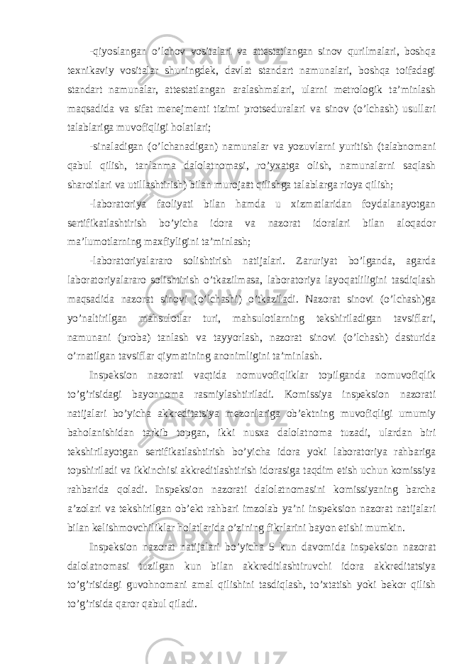 -qiyoslangan o’lchov vositalari va attestatlangan sinov qurilmalari, boshqa texnikaviy vositalar shuningdek, davlat standart namunalari, boshqa toifadagi standart namunalar, attestatlangan aralashmalari, ularni metrologik ta’minlash maqsadida va sifat menejmenti tizimi protseduralari va sinov (o’lchash) usullari talablariga muvofiqligi holatlari; -sinaladigan (o’lchanadigan) namunalar va yozuvlarni yuritish (talabnomani qabul qilish, tanlanma dalolatnomasi, ro’yxatga olish, namunalarni saqlash sharoitlari va utillashtirish) bilan murojaat qilishga talablarga rioya qilish; -laboratoriya faoliyati bilan hamda u xizmatlaridan foydalanayotgan sertifikatlashtirish bo’yicha idora va nazorat idoralari bilan aloqador ma’lumotlarning maxfiyligini ta’minlash; -laboratoriyalararo solishtirish natijalari. Zaruriyat bo’lganda, agarda laboratoriyalararo solishtirish o’tkazilmasa, laboratoriya layoqatliligini tasdiqlash maqsadida nazorat sinovi (o’lchashi) o’tkaziladi. Nazorat sinovi (o’lchash)ga yo’naltirilgan mahsulotlar turi, mahsulotlarning tekshiriladigan tavsiflari, namunani (proba) tanlash va tayyorlash, nazorat sinovi (o’lchash) dasturida o’rnatilgan tavsiflar qiymatining anonimligini ta’minlash. Inspeksion nazorati vaqtida nomuvofiqliklar topilganda nomuvofiqlik to’g’risidagi bayonnoma rasmiylashtiriladi. Komissiya inspeksion nazorati natijalari bo’yicha akkreditatsiya mezonlariga ob’ektning muvofiqligi umumiy baholanishidan tarkib topgan, ikki nusxa dalolatnoma tuzadi, ulardan biri tekshirilayotgan sertifikatlashtirish bo’yicha idora yoki laboratoriya rahbariga topshiriladi va ikkinchisi akkreditlashtirish idorasiga taqdim etish uchun komissiya rahbarida qoladi. Inspeksion nazorati dalolatnomasini komissiyaning barcha a’zolari va tekshirilgan ob’ekt rahbari imzolab ya’ni inspeksion nazorat natijalari bilan kelishmovchiliklar holatlarida o’zining fikrlarini bayon etishi mumkin. Inspeksion nazorat natijalari bo’yicha 5 kun davomida inspeksion nazorat dalolatnomasi tuzilgan kun bilan akkreditlashtiruvchi idora akkreditatsiya to’g’risidagi guvohnomani amal qilishini tasdiqlash, to’xtatish yoki bekor qilish to’g’risida qaror qabul qiladi. 