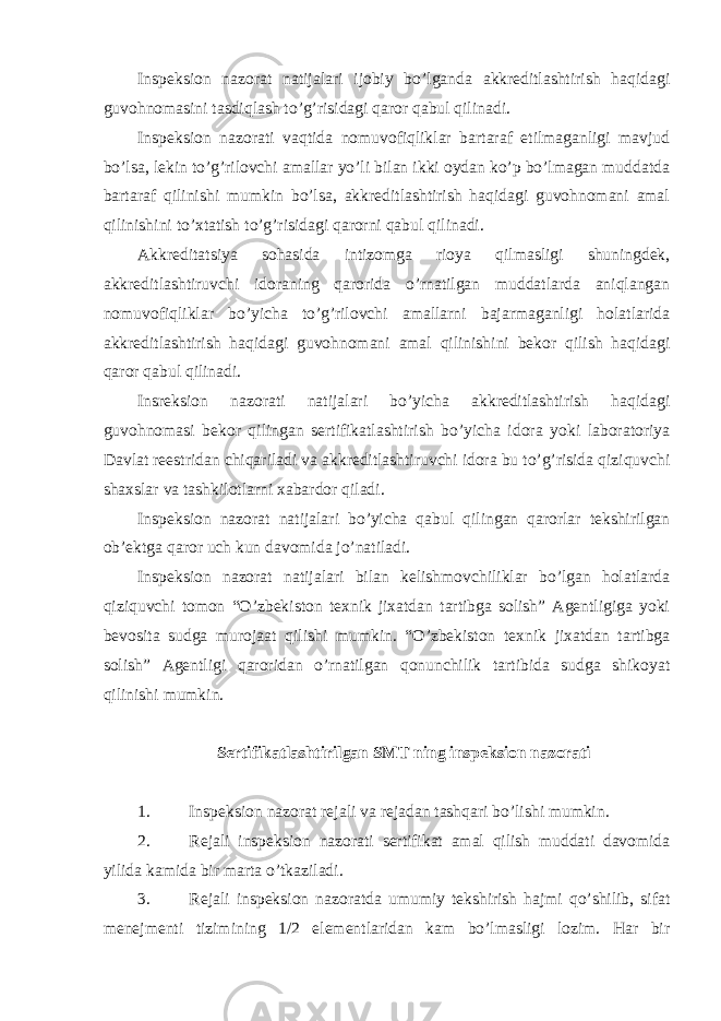 Inspeksion nazorat natijalari ijobiy bo’lganda akkreditlashtirish haqidagi guvohnomasini tasdiqlash to’g’risidagi qaror qabul qilinadi. Inspeksion nazorati vaqtida nomuvofiqliklar bartaraf etilmaganligi mavjud bo’lsa, lekin to’g’rilovchi amallar yo’li bilan ikki oydan ko’p bo’lmagan muddatda bartaraf qilinishi mumkin bo’lsa, akkreditlashtirish haqidagi guvohnomani amal qilinishini to’xtatish to’g’risidagi qarorni qabul qilinadi. Akkreditatsiya sohasida intizomga rioya qilmasligi shuningdek, akkreditlashtiruvchi idoraning qarorida o’rnatilgan muddatlarda aniqlangan nomuvofiqliklar bo’yicha to’g’rilovchi amallarni bajarmaganligi holatlarida akkreditlashtirish haqidagi guvohnomani amal qilinishini bekor qilish haqidagi qaror qabul qilinadi. Insreksion nazorati natijalari bo’yicha akkreditlashtirish haqidagi guvohnomasi bekor qilingan sertifikatlashtirish bo’yicha idora yoki laboratoriya Davlat reestridan chiqariladi va akkreditlashtiruvchi idora bu to’g’risida qiziquvchi shaxslar va tashkilotlarni xabardor qiladi. Inspeksion nazorat natijalari bo’yicha qabul qilingan qarorlar tekshirilgan ob’ektga qaror uch kun davomida jo’natiladi. Inspeksion nazorat natijalari bilan kelishmovchiliklar bo’lgan holatlarda qiziquvchi tomon “O’zbekiston texnik jixatdan tartibga solish” Agentligiga yoki bevosita sudga murojaat qilishi mumkin. “O’zbekiston texnik jixatdan tartibga solish” Agentligi qaroridan o’rnatilgan qonunchilik tartibida sudga shikoyat qilinishi mumkin. Sertifikatlashtirilgan SMT ning inspeksion nazorati 1. Inspeksion nazorat rejali va rejadan tashqari bo’lishi mumkin. 2. Rejali inspeksion nazorati sertifikat amal qilish muddati davomida yilida kamida bir marta o’tkaziladi. 3. Rejali inspeksion nazoratda umumiy tekshirish hajmi qo’shilib, sifat menejmenti tizimining 1/2 elementlaridan kam bo’lmasligi lozim. Har bir 