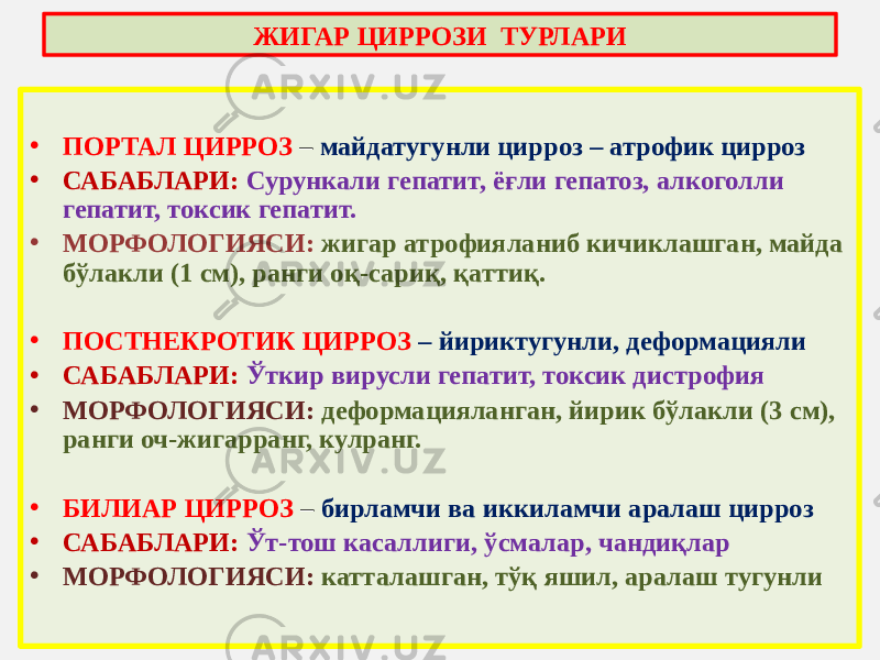 • ПОРТАЛ ЦИРРОЗ – майдатугунли цирроз – атрофик цирроз • САБАБЛАРИ: Сурункали гепатит, ёғли гепатоз, алкоголли гепатит, токсик гепатит. • МОРФОЛОГИЯСИ: жигар атрофияланиб кичиклашган, майда бўлакли (1 см), ранги оқ-сариқ, қаттиқ. • ПОСТНЕКРОТИК ЦИРРОЗ – йириктугунли, деформацияли • САБАБЛАРИ: Ўткир вирусли гепатит, токсик дистрофия • МОРФОЛОГИЯСИ: деформацияланган, йирик бўлакли (3 см), ранги оч-жигарранг, кулранг. • БИЛИАР ЦИРРОЗ – бирламчи ва иккиламчи аралаш цирроз • САБАБЛАРИ: Ўт-тош касаллиги, ўсмалар, чандиқлар • МОРФОЛОГИЯСИ: катталашган, тўқ яшил, аралаш тугунлиЖИГАР ЦИРРОЗИ ТУРЛАРИ 