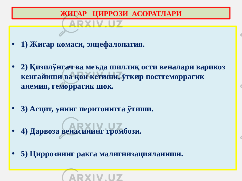 • 1) Жигар комаси, энцефалопатия. • 2) Қизилўнгач ва меъда шиллиқ ости веналари варикоз кенгайиши ва қон кетиши, ўткир постгеморрагик анемия, геморрагик шок. • 3) Асцит, унинг перитонитга ўтиши. • 4) Дарвоза венасининг тромбози. • 5) Циррознинг ракга малигнизацияланиши. ЖИГАР ЦИРРОЗИ АСОРАТЛАРИ 