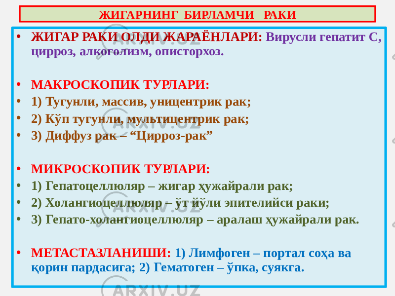 • ЖИГАР РАКИ ОЛДИ ЖАРАЁНЛАРИ: Вирусли гепатит С, цирроз, алкоголизм, описторхоз. • МАКРОСКОПИК ТУРЛАРИ: • 1) Тугунли, массив, уницентрик рак; • 2) Кўп тугунли, мультицентрик рак; • 3) Диффуз рак – “Цирроз-рак” • МИКРОСКОПИК ТУРЛАРИ: • 1) Гепатоцеллюляр – жигар ҳужайрали рак; • 2) Холангиоцеллюляр – ўт йўли эпителийси раки; • 3) Гепато-холангиоцеллюляр – аралаш ҳужайрали рак. • МЕТАСТАЗЛАНИШИ: 1) Лимфоген – портал соҳа ва қорин пардасига; 2) Гематоген – ўпка, суякга. ЖИГАРНИНГ БИРЛАМЧИ РАКИ 