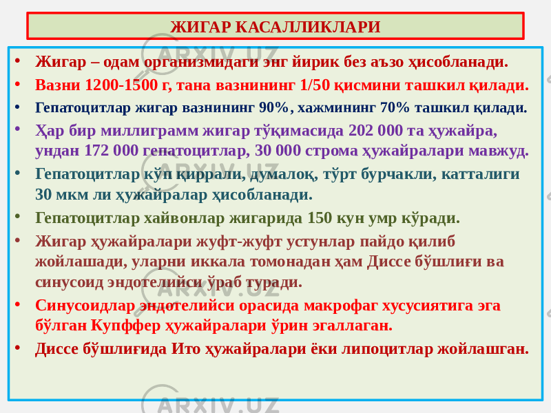 ЖИГАР КАСАЛЛИКЛАРИ • Жигар – одам организмидаги энг йирик без аъзо ҳисобланади. • Вазни 1200-1500 г, тана вазнининг 1/50 қисмини ташкил қилади. • Гепатоцитлар жигар вазнининг 90%, хажмининг 70% ташкил қилади. • Ҳар бир миллиграмм жигар тўқимасида 202 000 та ҳужайра, ундан 172 000 гепатоцитлар, 30 000 строма ҳужайралари мавжуд. • Гепатоцитлар кўп қиррали, думалоқ, тўрт бурчакли, катталиги 30 мкм ли ҳужайралар ҳисобланади. • Гепатоцитлар хайвонлар жигарида 150 кун умр кўради. • Жигар ҳужайралари жуфт-жуфт устунлар пайдо қилиб жойлашади, уларни иккала томонадан ҳам Диссе бўшлиғи ва синусоид эндотелийси ўраб туради. • Синусоидлар эндотелийси орасида макрофаг хусусиятига эга бўлган Купффер ҳужайралари ўрин эгаллаган. • Диссе бўшлиғида Ито ҳужайралари ёки липоцитлар жойлашган. 