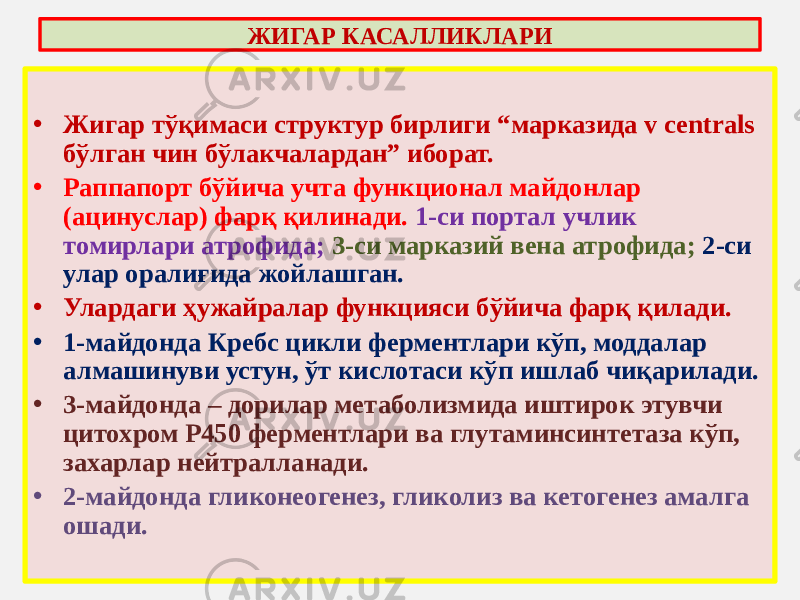 • Жигар тўқимаси структур бирлиги “марказида v centrals бўлган чин бўлакчалардан” иборат. • Раппапорт бўйича учта функционал майдонлар (ацинуслар) фарқ қилинади. 1-си портал учлик томирлари атрофида; 3-си марказий вена атрофида; 2-си улар оралиғида жойлашган. • Улардаги ҳужайралар функцияси бўйича фарқ қилади. • 1-майдонда Кребс цикли ферментлари кўп, моддалар алмашинуви устун, ўт кислотаси кўп ишлаб чиқарилади. • 3-майдонда – дорилар метаболизмида иштирок этувчи цитохром Р450 ферментлари ва глутаминсинтетаза кўп, захарлар нейтралланади. • 2-майдонда гликонеогенез, гликолиз ва кетогенез амалга ошади. ЖИГАР КАСАЛЛИКЛАРИ 