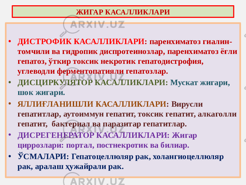 • ДИСТРОФИК КАСАЛЛИКЛАРИ : паренхиматоз гиалин- томчили ва гидропик диспротеинозлар, паренхиматоз ёғли гепатоз, ўткир токсик некротик гепатодистрофия, углеводли ферментопатияли гепатозлар. • ДИСЦИРКУЛЯТОР КАСАЛЛИКЛАРИ: Мускат жигари, шок жигари. • ЯЛЛИҒЛАНИШЛИ КАСАЛЛИКЛАРИ : Вирусли гепатитлар, аутоиммун гепатит, токсик гепатит, алкаголли гепатит, бактериал ва паразитар гепатитлар. • ДИСРЕГЕНЕРАТОР КАСАЛЛИКЛАРИ: Жигар циррозлари: портал, постнекротик ва билиар. • ЎСМАЛАРИ: Гепатоцеллюляр рак, холангиоцеллюляр рак, аралаш ҳужайрали рак. ЖИГАР КАСАЛЛИКЛАРИ 