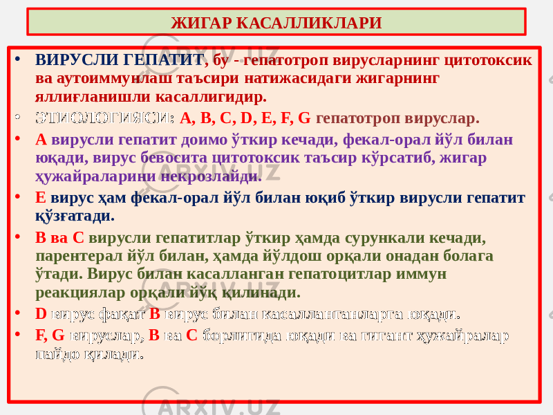 • ВИРУСЛИ ГЕПАТИТ , бу - гепатотроп вирусларнинг цитотоксик ва аутоиммунлаш таъсири натижасидаги жигарнинг яллиғланишли касаллигидир. • ЭТИОЛОГИЯСИ: А, В, С, D, Е, F, G гепатотроп вируслар. • А вирусли гепатит доимо ўткир кечади, фекал-орал йўл билан юқади, вирус бевосита цитотоксик таъсир кўрсатиб, жигар ҳужайраларини некрозлайди. • Е вирус ҳам фекал-орал йўл билан юқиб ўткир вирусли гепатит қўзғатади. • В ва С вирусли гепатитлар ўткир ҳамда сурункали кечади, парентерал йўл билан, ҳамда йўлдош орқали онадан болага ўтади. Вирус билан касалланган гепатоцитлар иммун реакциялар орқали йўқ қилинади. • D вирус фақат В вирус билан касалланганларга юқади. • F, G вируслар, В ва С борлигида юқади ва гигант ҳужайралар пайдо қилади. ЖИГАР КАСАЛЛИКЛАРИ 