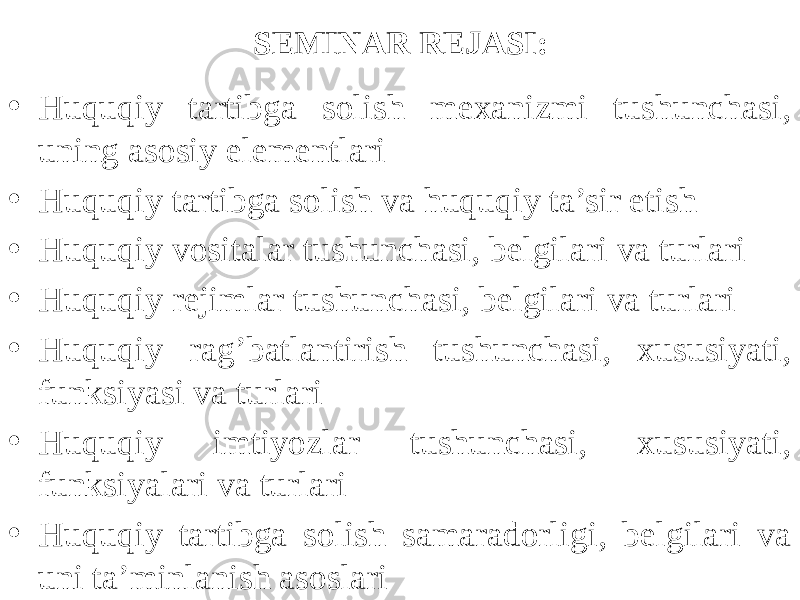 SEMINAR REJASI: • Huquqiy tartibga solish mexanizmi tushunchasi, uning asosiy elementlari • Huquqiy tartibga solish va huquqiy ta’sir etish • Huquqiy vositalar tushunchasi, belgilari va turlari • Huquqiy rejimlar tushunchasi, belgilari va turlari • Huquqiy rag’batlantirish tushunchasi, xususiyati, funksiyasi va turlari • Huquqiy imtiyozlar tushunchasi, xususiyati, funksiyalari va turlari • Huquqiy tartibga solish samaradorligi, belgilari va uni ta’minlanish asoslari 