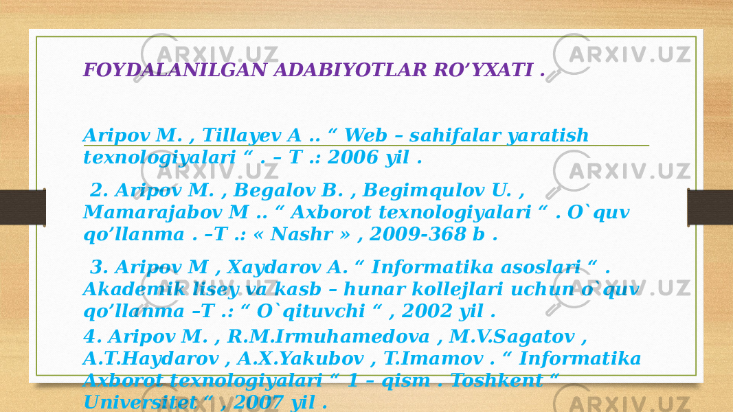 FOYDALANILGAN ADABIYOTLAR RO’YXATI . Aripov M. , Tillayev A .. “ Web – sahifalar yaratish texnologiyalari “ . – T .: 2006 yil . 2. Aripov M. , Begalov B. , Begimqulov U. , Mamarajabov M .. “ Axborot texnologiyalari “ . O`quv qo’llanma . –T .: « Nashr » , 2009-368 b . 3. Aripov M , Xaydarov A. “ Informatika asoslari “ . Akademik lisey va kasb – hunar kollejlari uchun o`quv qo’llanma –T .: “ O`qituvchi “ , 2002 yil . 4. Aripov M. , R.M.Irmuhamedova , M.V.Sagatov , A.T.Haydarov , A.X.Yakubov , T.Imamov . “ Informatika Axborot texnologiyalari “ 1 – qism . Toshkent “ Universitet “ , 2007 yil . 