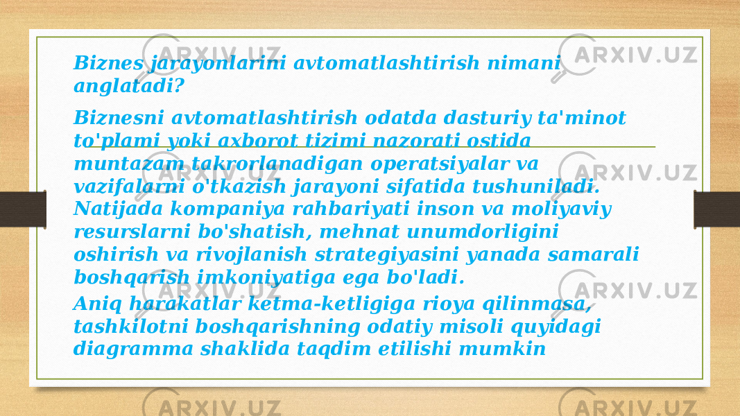 Biznes jarayonlarini avtomatlashtirish nimani anglatadi? Biznesni avtomatlashtirish odatda dasturiy ta&#39;minot to&#39;plami yoki axborot tizimi nazorati ostida muntazam takrorlanadigan operatsiyalar va vazifalarni o&#39;tkazish jarayoni sifatida tushuniladi. Natijada kompaniya rahbariyati inson va moliyaviy resurslarni bo&#39;shatish, mehnat unumdorligini oshirish va rivojlanish strategiyasini yanada samarali boshqarish imkoniyatiga ega bo&#39;ladi. Aniq harakatlar ketma-ketligiga rioya qilinmasa, tashkilotni boshqarishning odatiy misoli quyidagi diagramma shaklida taqdim etilishi mumkin 