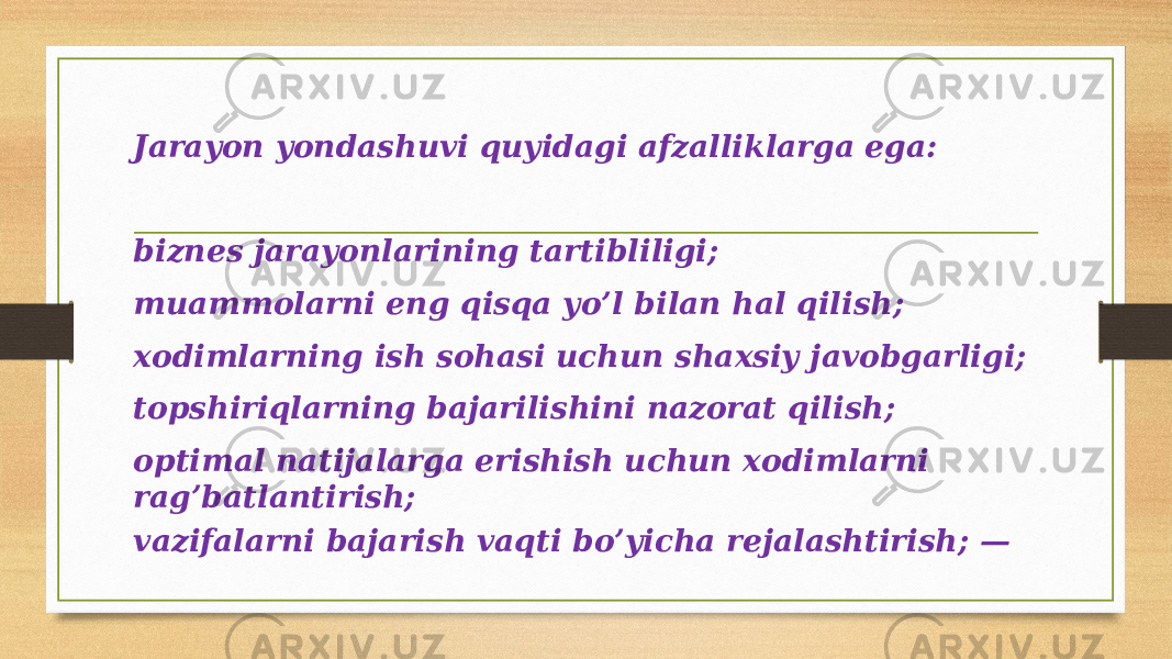 Jarayon yondashuvi quyidagi afzalliklarga ega: biznes jarayonlarining tartibliligi; muammolarni eng qisqa yo’l bilan hal qilish; xodimlarning ish sohasi uchun shaxsiy javobgarligi; topshiriqlarning bajarilishini nazorat qilish; optimal natijalarga erishish uchun xodimlarni rag’batlantirish; vazifalarni bajarish vaqti bo’yicha rejalashtirish; — 