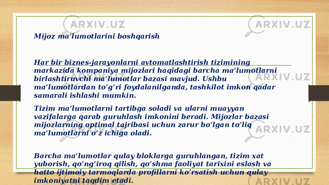 Mijoz ma’lumotlarini boshqarish Har bir biznes-jarayonlarni avtomatlashtirish tizimining markazida kompaniya mijozlari haqidagi barcha ma’lumotlarni birlashtiruvchi ma’lumotlar bazasi mavjud. Ushbu ma’lumotlardan to’g’ri foydalanilganda, tashkilot imkon qadar samarali ishlashi mumkin. Tizim ma’lumotlarni tartibga soladi va ularni muayyan vazifalarga qarab guruhlash imkonini beradi. Mijozlar bazasi mijozlarning optimal tajribasi uchun zarur bo’lgan to’liq ma’lumotlarni o’z ichiga oladi. Barcha ma’lumotlar qulay bloklarga guruhlangan, tizim xat yuborish, qo’ng’iroq qilish, qo’shma faoliyat tarixini eslash va hatto ijtimoiy tarmoqlarda profillarni ko’rsatish uchun qulay imkoniyatni taqdim etadi. 