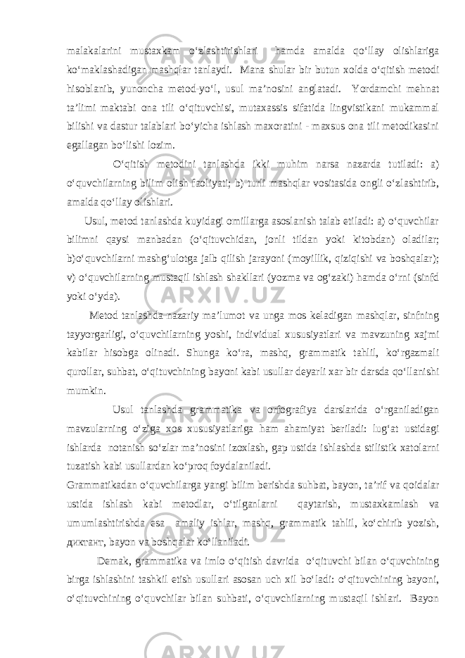 malakalarini mustaxkam o‘zlashtirishlari hamda amalda qo‘llay olishlariga ko‘maklashadigan mashqlar tanlaydi. Mana shular bir butun xolda o‘qitish metodi hisoblanib, yunoncha metod-yo‘l, usul ma’nosini anglatadi. Yordamchi mehnat ta’limi maktabi ona tili o‘qituvchisi, mutaxassis sifatida lingvistikani mukammal bilishi va dastur talablari bo‘yicha ishlash maxoratini - maxsus ona tili metodikasini egallagan bo‘lishi lozim. O‘qitish metodini tanlashda ikki muhim narsa nazarda tutiladi: a) o‘quvchilarning bilim olish faoliyati; b) turli mashqlar vositasida ongli o‘zlashtirib, amalda qo‘llay olishlari. Usul, metod tanlashda kuyidagi omillarga asoslanish talab etiladi: a) o‘quvchilar bilimni qaysi manbadan (o‘qituvchidan, jonli tildan yoki kitobdan) oladilar; b)o‘quvchilarni mashg‘ulotga jalb qilish jarayoni (moyillik, qiziqishi va boshqalar); v) o‘quvchilarning mustaqil ishlash shakllari (yozma va og‘zaki) hamda o‘rni (sinfd yoki o‘yda). Metod tanlashda nazariy ma’lumot va unga mos keladigan mashqlar, sinfning tayyorgarligi, o‘quvchilarning yoshi, individual xususiyatlari va mavzuning xajmi kabilar hisobga olinadi. Shunga ko‘ra, mashq, grammatik tahlil, ko‘rgazmali qurollar, suhbat, o‘qituvchining bayoni kabi usullar deyarli xar bir darsda qo‘llanishi mumkin. Usul tanlashda grammatika va orfografiya darslarida o‘rganiladigan mavzularning o‘ziga xos xususiyatlariga ham ahamiyat beriladi: lug‘at ustidagi ishlarda notanish so‘zlar ma’nosini izoxlash, gap ustida ishlashda stilistik xatolarni tuzatish kabi usullardan ko‘proq foydalaniladi. Grammatikadan o‘quvchilarga yangi bilim berishda suhbat, bayon, ta’rif va qoidalar ustida ishlash kabi metodlar, o‘tilganlarni qaytarish, mustaxkamlash va umumlashtirishda esa amaliy ishlar, mashq, grammatik tahlil, ko‘chirib yozish, диктант, bayon va boshqalar ko‘llaniladi. Demak, grammatika va imlo o‘qitish davrida o‘qituvchi bilan o‘quvchining birga ishlashini tashkil etish usullari asosan uch xil bo‘ladi: o‘qituvchining bayoni, o‘qituvchining o‘quvchilar bilan suhbati, o‘quvchilarning mustaqil ishlari. Bayon 