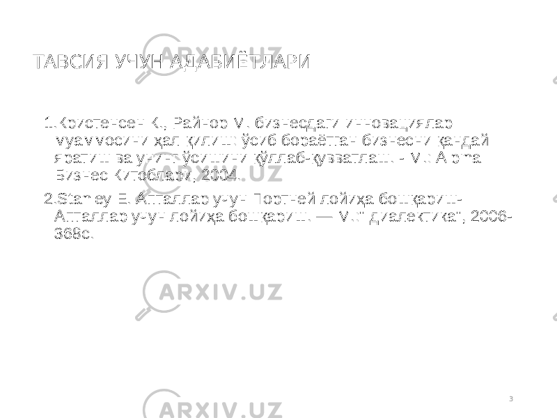 ТАВСИЯ УЧУН АДАБИЁТЛАРИ 1. Кристенсен К., Райнор М. бизнесдаги инновациялар муаммосини ҳал қилиш: ўсиб бораётган бизнесни қандай яратиш ва унинг ўсишини қўллаб-қувватлаш. - М.: Alpina Бизнес Китоблари, 2004. 2. Stanley Е. Апталлар учун Портней лойиҳа бошқариш- Апталлар учун лойиҳа бошқариш. — М.:&#34; диалектика&#34;, 2006- 368с. 3 