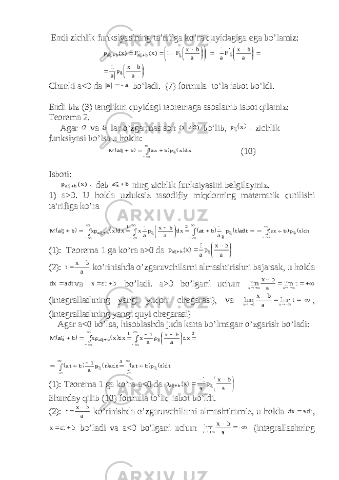  Е ndi zichlik funksiyasining ta’rifiga kо’ra quyidagiga е ga bо’lamiz:                                  a b x pa 1 a b x Fa 1 a b x F 1 )x( F )x( p b a b a Chunki a<0 da a a   bо’ladi. (7) formula tо’la isbot bо’ldi. Е ndi biz (3) tenglikni quyidagi teoremaga asoslanib isbot qilamiz: Teorema 2. Agar a va b lar о’zgarmas son )0 a(  bо’lib,  x p - zichlik funksiyasi bо’lsa u holda:              dx x pb ax b a M (10) Isboti: )x( p b a - deb b a  ning zichlik funksiyasini belgilaymiz. 1) a>0. U holda uzluksiz tasodifiy miqdorning matematik qutilishi ta’rifiga kо’ra                                adtt p a 1 b at dx a b x pa 1x dx x xp b a M 2 1 b a          dtt p b at (1): Teorema 1 ga kо’ra a>0 da         a b x pa 1 )x( p b a (2): a b x t   kо’rinishda о’zgaruvchilarni almashtirishni bajarsak, u holda adt dx  va b at x   bо’ladi. a>0 bо’lgani uchun      t lim a b x lim x x (integrallashning yangi yuqori chegarasi), va       t lim a b x lim x x , (integrallashning yangi quyi chegarasi) Agar a<0 bо’lsa, hisoblashda juda katta bо’lmagan о’zgarish bо’ladi:     2 1 b a dx a b x p a 1 x dx x xp b a M                                      dtt p b at adtt p a 1 b at 3 (1): Teorema 1 ga kо’ra a<0 da          a b x p a 1 )x( p b a Shunday qilib (10) formula tо’liq isbot bо’ldi. (2): a b x t   kо’rinishda о’zgaruvchilarni almashtiramiz, u holda adt dx  , b at x   bо’ladi va a<0 bо’lgani uchun     a b x limx (integrallashning 