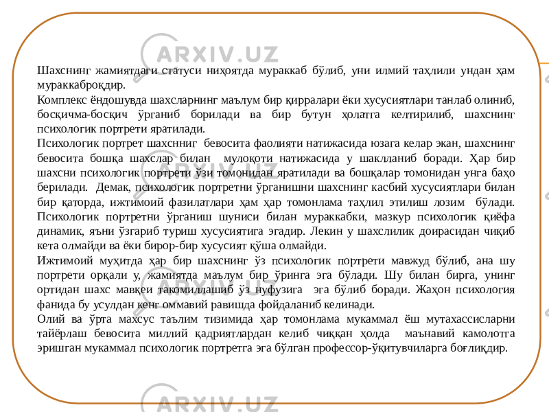 Шахснинг жамиятдаги статуси ниҳоятда мураккаб бўлиб, уни илмий таҳлили ундан ҳам мураккаброқдир. Комплекс ёндошувда шахсларнинг маълум бир қирралари ёки хусусиятлари танлаб олиниб, босқичма-босқич ўрганиб борилади ва бир бутун ҳолатга келтирилиб, шахснинг психологик портрети яратилади. Психологик портрет шахснниг бевосита фаолияти натижасида юзага келар экан, шахснинг бевосита бошқа шахслар билан мулоқоти натижасида у шаклланиб боради. Ҳар бир шахсни психологик портрети ўзи томонидан яратилади ва бошқалар томонидан унга баҳо берилади. Демак, психологик портретни ўрганишни шахснинг касбий хусусиятлари билан бир қаторда, ижтимоий фазилатлари ҳам ҳар томонлама таҳлил этилиш лозим бўлади. Психологик портретни ўрганиш шуниси билан мураккабки, мазкур психологик қиёфа динамик, яъни ўзгариб туриш хусусиятига эгадир. Лекин у шахслилик доирасидан чиқиб кета олмайди ва ёки бирор-бир хусусият қўша олмайди. Ижтимоий муҳитда ҳар бир шахснинг ўз психологик портрети мавжуд бўлиб, ана шу портрети орқали у, жамиятда маълум бир ўринга эга бўлади. Шу билан бирга, унинг ортидан шахс мавқеи такомиллашиб ўз нуфузига эга бўлиб боради. Жаҳон психология фанида бу усулдан кенг оммавий равишда фойдаланиб келинади. Олий ва ўрта махсус таълим тизимида ҳар томонлама мукаммал ёш мутахассисларни тайёрлаш бевосита миллий қадриятлардан келиб чиққан ҳолда маънавий камолотга эришган мукаммал психологик портретга эга бўлган профессор-ўқитувчиларга боғлиқдир. 