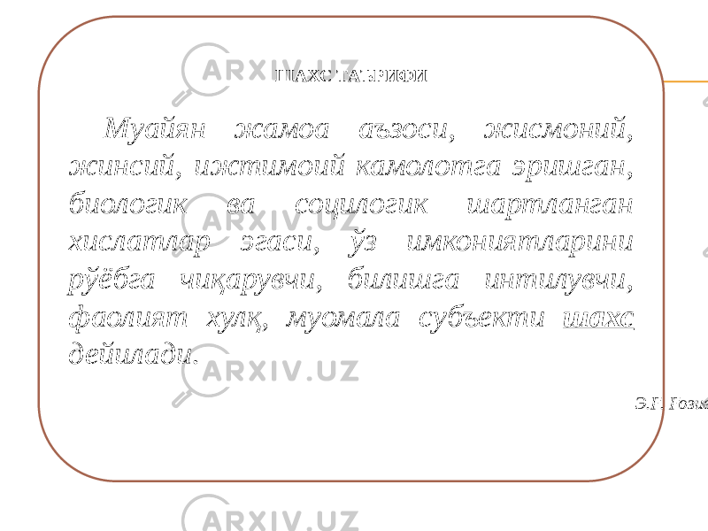 ШАХС ТАЪРИФИ   Муайян жамоа аъзоси, жисмоний, жинсий, ижтимоий камолотга эришган, биологик ва социлогик шартланган хислатлар эгаси, ўз имкониятларини рўёбга чиқарувчи, билишга интилувчи, фаолият хулқ, муомала субъекти шахс дейилади.   Э.Ғ. Ғозиев 