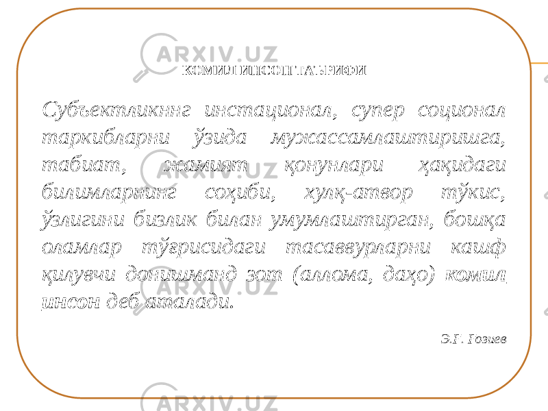 КОМИЛ ИНСОН ТАЪРИФИ Субъектликннг инстационал, супер соционал таркибларни ўзида мужассамлаштиришга, табиат, жамият қонунлари ҳақидаги билимларнинг соҳиби, хулқ-атвор тўкис, ўзлигини бизлик билан умумлаштирган, бошқа оламлар тўғрисидаги тасаввурларни кашф қилувчи донишманд зот (аллома, даҳо) комил инсон деб аталади.   Э.Ғ. Ғозиев 