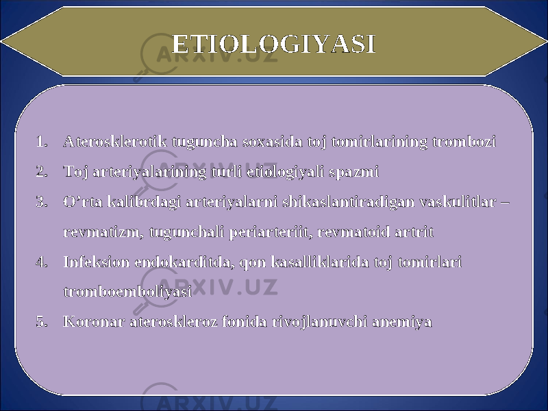 ETIOLOGIY A SI 1. Aterosklerotik tuguncha soxasida toj tomirlarining trombozi 2. Toj arteriyalarining turli etiologiyali spazmi 3. O’rta kalibrdagi arteriyalarni shikaslantiradigan vaskulitlar – revmatizm, tugunchali periarteriit, revmatoid artrit 4. Infeksion endokarditda, qon kasalliklarida toj tomirlari tromboemboliyasi 5. Koronar ateroskleroz fonida rivojlanuvchi anemiya 