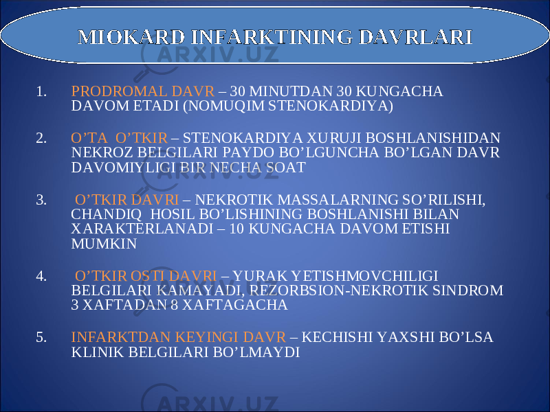 1. PRODROMAL DAVR – 30 MINUTDAN 30 KUNGAC H A DAVOM ETADI (NOMU Q IM STENOKARDIY A ) 2. O’TA O’ TKIR – STENOKARDIY A XURUJI BOS H LANIS H IDAN NEKROZ BELGILARI PAYDO B O’ LGUNC H A B O’ LGAN DAVR DAVOMIYLIGI BIR NEC H A SOA T 3. O’ TKIR DAVRI – NEKROTIK MASSALARNING S O’ RILIS H I, C H ANDI Q H OSIL B O’ LIS H INING BOS H LANIS H I BILAN XARAKTERLANADI – 10 KUNGAC H A DAVOM ETIS H I MUMKIN 4. O’ TKIR OSTI DAVRI – Y U RAK Y E TIS H MOVC H ILIGI BELGILARI KAMAY A DI, REZORBSION-NEKROTIK SINDROM 3 XAFTADAN 8 XAFTAGAC H A 5. INFARKTDAN KEYINGI DAVR – KEC H IS H I Y A XS H I B O’ LSA KLINIK BELGILARI B O’ LMAYDIMIOKARD INFARKTINING DAVRLARI 