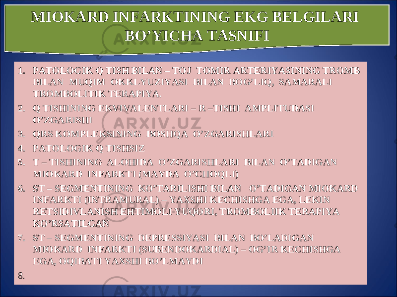 1. PATOLOGIK Q TISH BILAN – TOJ TOMIR ARTERIYASINING TROMB BILAN MUQIM OKKLYUZIYASI BILAN BOG’LIQ, SAMARALI TROMBOLITIK TERAPIYA. 2. Q TISHINING EKVIVALENTLARI – R –TISHI AMPLITUDASI O’ZGARISHI 3. QRS KOMPLEKSINING BOS HQ A O’ ZGARIS H LARI 4. PATOLOGIK Q TIS H SIZ 5. T – TISHINING ALOHIDA O’ZGARISHLARI BILAN O’TADIGAN MIOKARD INFARKTI (MAYDA O’CHOQLI) 6. ST – SEGMENTINING KO’TARILISHI BILAN O’TADIGAN MIOKARD INFARKTI (INTRAMURAL) – YAXSHI KECHISHGA EGA, LEKIN RETSIDIVLANISH EHTIMOLI YUQORI, TROMBOLIIK TERAPIYA KO’RSATILGAN 7. ST – SEGMENTINING DEPRESSIYASI BILAN BO’LADIGAN MIOKARD INFARKTI (SUBENDOKARDIAL) – OG’IR KECHISHGA EGA, OQIBATI YAXSHI BO’LMAYDI 8.  MIOKARD INFARKTINING EKG BELGILARI B O’ YIC H A TASNIFI 