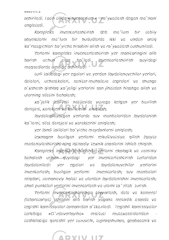 www.arxiv.uz oshiriladi. Lotin tilida «inventarium» – ro`yxatlash degan ma`noni anglatadi. Kompleks inventarlashtirish deb ma`lum bir tabiiy obyektlarni ma`lum bir hududlarda ikki va undan ortiq ko`rsatgichlari bo`yicha hisobini olish va ro`yxatlash tushuniladi. Yerlarni kompleks inventarlashtirish yer monitoringini olib borish uchun asos bo`ladi. Inventarlashtirish quyidagi maqsadlarda amalga oshiriladi: turli toifadagi yer egalari va yerdan foydalanuvchilar yerlari, dalalari, uchastkalari, sanitar-muhofaza tegralari va shunga o`xshash qishloq xo`jaligi yerlarini son jihatdan hisobga olish va ularning sifatini baholash; xo`jalik faoliyati natijasida yuzaga kelgan yer buzilish darajasi, xarakteri va ko`lamini aniqlash; foydalanilayotgan yerlarda suv manbalaridan foydalanish ko`lami, sifat darajasi va xarakterini aniqlash; yer fondi toifalari bo`yicha maydonlarni aniqlash; texnogen buzilgan yerlarni rekultivatsiya qilish (qayta madaniylashtirish) ning iqtisodiy–texnik asoslarini ishlab chiqish. Kompleks inventarlashtirishda yerlarni ekologik va zaminiy baholash uchun quyidagi yer inventarlashtirish turlaridan foydalaniladi: yer egalari va foydalanuvchilar yerlarini inventarlash; buzilgan yerlarni inventarlash; suv manbalari miqdori, zamonaviy holati va ulardan foydalanishni inventarlash; aholi punktlari yerlarini inventarlash va ularni to`¦rilab turish. Yerlarni inventarlashtirishga tayyorlash, dala va kameral (laboratoriya) ishlarini olib borish yagona metodik asosda va tegishli komissiyalar tomonidan o`tkaziladi. Tegishli komissiyalar tarkibiga «O`zdaverloyiha» instituti mutaxassislaridan - tashkilotiga qarashli yer tuzuvchi, tuproqshunos, geobotanik va 