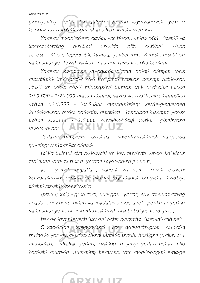 www.arxiv.uz gidrogeolog bilan bir qatorda yerdan foydalanuvchi yoki u tomonidan vakolatlangan shaxs ham kirishi mumkin. Yerlarni inventarlash davlat yer hisobi, uning sifat tasnifi va korxonalarning hisoboti asosida olib boriladi. Unda aerosur`atlash, topografik, tuproq, geobotanik, izlanish, hisoblash va boshqa yer tuzish ishlari mustaqil ravishda olib boriladi. Yerlarni kompleks inventarlashtirish ohirgi olingan yirik masshtabli kartografik yoki joy plani asosida amalga oshiriladi. Cho`l va chala cho`l mintaqalari hamda to¦li hududlar uchun 1:10.000 - 1:25.000 masshtabdagi, saxro va cho`l-saxro hududlari uchun 1:25.000 - 1:50.000 masshtabdagi xarita-planlardan foydalaniladi. Ayrim hollarda, masalan – texnogen buzilgan yerlar uchun 1:2.000 - 1:5.000 masshtabdagi xarita –planlardan foydalaniladi. Yerlarni kompleks ravishda inventarlashtirish natijasida quyidagi materiallar olinadi: to`liq holatni aks ettiruvchi va inventarlash turlari bo`yicha ma`lumotlarni beruvchi yerdan foydalanish planlari; yer ajratish hujjatlari, sanoat va neft qazib oluvchi korxonalarning yerlari va ulardan foydalanish bo`yicha hisobga olishni solishtiruv ro`yxati; qishloq xo`jaligi yerlari, buzilgan yerlar, suv manbalarining miqdori, ularning holati va foydalanishligi, aholi punktlari yerlari va boshqa yerlarni inventarlashtirish hisobi bo`yicha ro`yxat; har bir inventarlash turi bo`yicha qisqacha tushuntirish xat. O`zbekiston Respublikasi Yer qonunchiligiga muvofiq ravishda yer inventarizatsiyasi alohida tarzda buzilgan yerlar, suv manbalari, shahar yerlari, qishloq xo`jaligi yerlari uchun olib borilishi mumkin. Bularning hammasi yer monitoringini amalga 