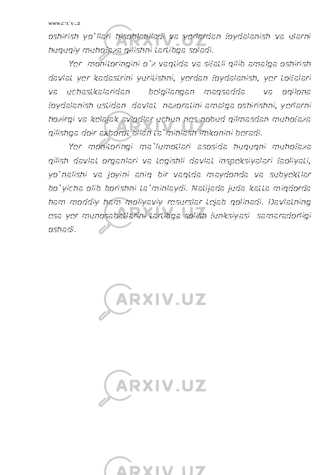 www.arxiv.uz oshirish yo`llari hisoblaniladi va yerlardan foydalanish va ularni huquqiy muhofaza qilishni tartibga soladi. Yer monitoringini o`z vaqtida va sifatli qilib amalga oshirish davlat yer kadastrini yuritishni, yerdan foydalanish, yer toifalari va uchastkalaridan belgilangan maqsadda va oqilona foydalanish ustidan davlat nazoratini amalga oshirishni, yerlarni hozirgi va kelajak avlodlar uchun nes-nobud qilmasdan muhofaza qilishga doir axborot bilan ta`minlash imkonini beradi. Yer monitoringi ma`lumotlari asosida huquqni muhofaza qilish davlat organlari va tegishli davlat inspeksiyalari faoliyati, yo`nalishi va joyini aniq bir vaqtda maydonda va subyektlar bo`yicha olib borishni ta`minlaydi. Natijada juda katta miqdorda ham moddiy ham moliyaviy resurslar tejab qolinadi. Davlatning esa yer munosabatlarini tartibga solish funksiyasi samaradorligi oshadi. 