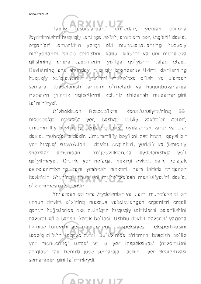 www.arxiv.uz Tabiiy resurslardan, jumladan, yerdan oqilona foydalanishni huquqiy tartibga solish, avvalom bor, tegishli davlat organlari tomonidan yerga oid munosabatlarning huquqiy me`yorlarini ishlab chiqishni, qabul qilishni va uni muhofaza qilishning chora tadbirlarini yo`lga qo`yishni talab etadi. Davlatning ana shunday huquqiy boshqaruv tizimi kishilarning huquqiy xulq-atvorida yerlarni muhofaza qilish va ulardan samarali foydalanish tartibini o`rnatadi va huquqbuzarlarga nisbatan yuridik oqibatlarni keltirib chiqarish muqarrarligini ta`minlaydi. O`zbekiston Respublikasi Konstitutsiyasining 55- moddasiga muvofiq yer, boshqa tabiiy zaxiralar qatori, umummilliy boylikdir, ulardan oqilona foydalanish zarur va ular davlat muhofazasidadir. Umummilliy boylikni esa hech qaysi bir yer huquqi subyektlari - davlat organlari, yuridik va jismoniy shaxslar tomonidan xo`jasizliklarcha foydalanishga yo`l qo`yilmaydi. Chunki yer nafaqat hozirgi avlod, balki kelajak avlodlarimizning ham yashash makoni, ham ishlab chiqarish bazisidir. Shuning uchun uni muhofazalash mas`uliyatini davlat o`z zimmasiga olgandir. Yerlardan oqilona foydalanish va ularni muhofaza qilish uchun davlat o`zining maxsus vakolatlangan organlari orqali qonun hujjatlarida aks ettirilgan huquqiy talablarni bajarilishini nazorat qilib borishi kerak bo`ladi. Ushbu davlat nazorati yagona tizimda turuvchi yer monitoringi – inspeksiyasi – ekspertizasini tadbiq qilishni taqazo etadi. Bu tizimda birlamchi bosqich bo`lib yer monitoringi turadi va u yer inspeksiyasi (nazorati)ni aniqlashtiradi hamda juda serharajat tadbir – yer ekspertizasi samaradorligini ta`minlaydi. 