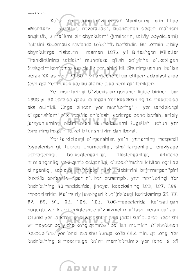 www.arxiv.uz Xo`sh monitoring o`zi nima? Monitoring lotin tilida «Monitor» - kuzatish, nazoratlash, boshqarish degan ma`noni anglatib, u ma`lum bir obyektlarni (jumladan, tabiiy obyektlarni) holatini sistematik ravishda tekshirib borishdir. Bu termin tabiiy obyektlarga nisbatan rasman 1972 yil Birlashgan Millatlar Tashkilotining tabiatni muhofaza qilish bo`yicha o`tkazilgan Stokgolm konferensiyasida ilk bor ishlatildi. Shuning uchun bo`lsa kerak XX asrning 70-80 – yillargacha chop etilgan adabiyotlarda (ayniqsa Yer huquqida) bu atama juda kam qo`llanilgan. Yer monitoringi O`zbekiston qonunchiligida birinchi bor 1998 yil 30 aprelda qabul qilingan Yer kodeksining 14-moddasida aks ettirildi. Unga binoan yer monitoringi – yer tarkibidagi o`zgarishlarni o`z vaqtida aniqlash, yerlarga baho berish, salbiy jarayonlarning oldini olish va oqibatlarni tugatish uchun yer fondining holatini kuzatib turish tizimidan iborat. Yer tarkibidagi o`zgarishlar, ya`ni yerlarning maqsadli foydalanishligi, tuproq unumdorligi, sho`rlanganligi,, eroziyaga uchraganligi, botqoqlanganligi, ifloslanganligi, ortiqcha namlanganligi yoki qurib qolganligi, o`zboshimchalik bilan egallab olinganligi, tabiatni muhofaza etish talablarini bajarmaganligini kuzatib borishdir. Agar e`tibor bersangiz, yer monitoringi Yer kodeksining 90-moddasida, Jinoyat kodeksining 193, 197, 199- moddalarida, Ma`muriy javobgarlik to`¦risidagi kodeksning 65, 77, 82, 89, 91, 95, 104, 105, 106-moddalarida ko`rsatilgan huquqbuzarliklarni aniqlashda o`z xizmatini o`tashi kerak bo`ladi. Chunki yer tarkibidagi o`zgarishlar juda jadal sur`atlarda kechishi va maydon bo`yicha keng qamrovli bo`lishi mumkin. O`zbekiston Respublikasi yer fondi esa shu kunga kelib 44,4 mln. ga teng. Yer kodeksining 8-moddasiga ko`ra mamlakatimiz yer fondi 8 xil 