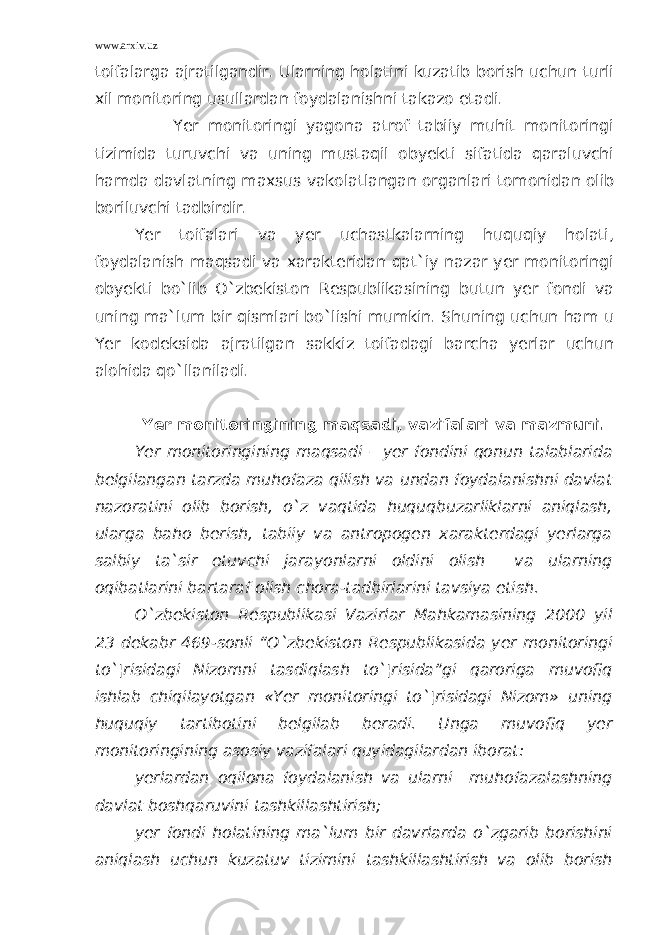 www.arxiv.uz toifalarga ajratilgandir. Ularning holatini kuzatib borish uchun turli xil monitoring usullardan foydalanishni takazo etadi. Yer monitoringi yagona atrof tabiiy muhit monitoringi tizimida turuvchi va uning mustaqil obyekti sifatida qaraluvchi hamda davlatning maxsus vakolatlangan organlari tomonidan olib boriluvchi tadbirdir. Yer toifalari va yer uchastkalarning huquqiy holati, foydalanish maqsadi va xarakteridan qat`iy nazar yer monitoringi obyekti bo`lib O`zbekiston Respublikasining butun yer fondi va uning ma`lum bir qismlari bo`lishi mumkin. Shuning uchun ham u Yer kodeksida ajratilgan sakkiz toifadagi barcha yerlar uchun alohida qo`llaniladi. Yer monitoringining maqsadi, vazifalari va mazmuni. Yer monitoringining maqsadi – yer fondini qonun talablarida belgilangan tarzda muhofaza qilish va undan foydalanishni davlat nazoratini olib borish, o`z vaqtida huquqbuzarliklarni aniqlash, ularga baho berish, tabiiy va antropogen xarakterdagi yerlarga salbiy ta`sir etuvchi jarayonlarni oldini olish va ularning oqibatlarini bartaraf olish chora-tadbirlarini tavsiya etish. O`zbekiston Respublikasi Vazirlar Mahkamasining 2000 yil 23 dekabr 469-sonli “O`zbekiston Respublikasida yer monitoringi to`¦risidagi Nizomni tasdiqlash to`¦risida”gi qaroriga muvofiq ishlab chiqilayotgan «Yer monitoringi to`¦risidagi Nizom» uning huquqiy tartibotini belgilab beradi. Unga muvofiq yer monitoringining asosiy vazifalari quyidagilardan iborat: yerlardan oqilona foydalanish va ularni muhofazalashning davlat boshqaruvini tashkillashtirish; yer fondi holatining ma`lum bir davrlarda o`zgarib borishini aniqlash uchun kuzatuv tizimini tashkillashtirish va olib borish 