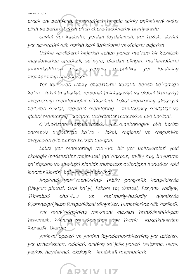 www.arxiv.uz orqali uni baholash, bashoratlash hamda salbiy oqibatlarni oldini olish va bartaraf etish etish chora-tadbirlarini tavsiyalash; davlat yer kadastri, yerdan foydalanish, yer tuzish, davlat yer nazoratini olib borish kabi funksional vazifalarni bajarish. Ushbu vazifalarni bajarish uchun yerlar ma`lum bir kuzatish maydonlariga ajratiladi, so`ngra, ulardan olingan ma`lumotlarni umumlashtirish orqali yagona respublika yer fondining monitoriningi aniqlaniladi. Yer kurrasida tabiiy obyektlarni kuzatib borish ko`lamiga ko`ra – lokal (mahalliy), regional (mintaqaviy) va global (kurraviy) miqyosdagi monitoringlar o`tkaziladi. Lokal monitoring aksariyat hollarda davlat, regional monitoring – mintaqaviy davlatlar va global monitoring – xalqaro tashkilotlar tomonidan olib boriladi. O`zbekiston Respublikasida yer monitoringini olib borish normativ hujjatlarga ko`ra – lokal, regional va respublika miqyosida olib borish ko`zda tutilgan. Lokal yer monitoringi ma`lum bir yer uchastkalari yoki ekologik-landshaftlar majmuasi (qo`riqxona, milliy bo¦, buyurtma qo`riqxona va shu kabi alohida muhofaza etiladigan hududlar yoki landshaftlarda) bo`yicha olib boriladi. Regional yer monitoringi tabiiy geografik kengliklarda (Ustyurt platosi, Orol bo`yi, Pskom to¦ tizmasi, Far¦ona vodiysi, SHerobod cho`li…) va ma`muriy-hududiy qismlarda (Qoraqalpo¦iston Respublikasi viloyatlar, tumanlar)da olib boriladi. Yer monitoringining mazmuni maxsus tashkillashtirilgan tasvirlash, izlanish va qidirishga doir tizimli kuzatishlardan iboratdir. Ularga: yerlarni egalari va yerdan foydalanuvchilarning yer toifalari, yer uchastkalari, dalalari, qishloq xo`jalik yerlari (su¦orma, lalmi, yaylov, haydalma), ekologik – landshaft majmualari; 