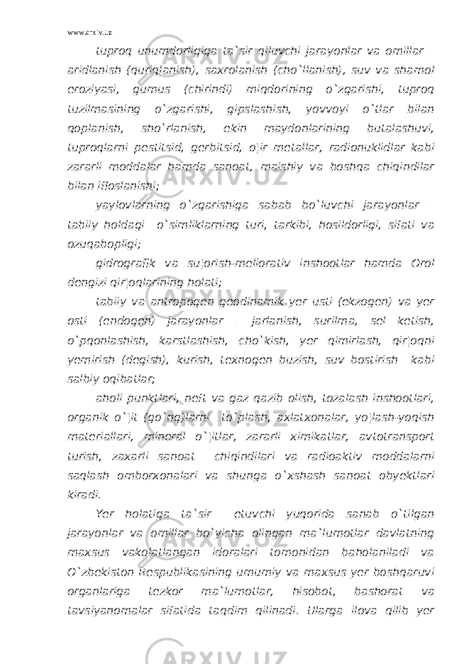 www.arxiv.uz tuproq unumdorligiga ta`sir qiluvchi jarayonlar va omillar – aridlanish (quriqlanish), saxrolanish (cho`llanish), suv va shamol eroziyasi, gumus (chirindi) miqdorining o`zgarishi, tuproq tuzilmasining o`zgarishi, gipslashish, yovvoyi o`tlar bilan qoplanish, sho`rlanish, ekin maydonlarining butalashuvi, tuproqlarni pestitsid, gerbitsid, o¦ir metallar, radionuklidlar kabi zararli moddalar hamda sanoat, maishiy va boshqa chiqindilar bilan ifloslanishi; yaylovlarning o`zgarishiga sabab bo`luvchi jarayonlar – tabiiy holdagi o`simliklarning turi, tarkibi, hosildorligi, sifati va ozuqabopligi; gidrografik va su¦orish-meliorativ inshootlar hamda Orol dengizi qir¦oqlarining holati; tabiiy va antropogen geodinamik yer usti (ekzogen) va yer osti (endogen) jarayonlar – jarlanish, surilma, sel ketish, o`pqonlashish, karstlashish, cho`kish, yer qimirlash, qir¦oqni yemirish (degish), kurish, texnogen buzish, suv bostirish kabi salbiy oqibatlar; aholi punktlari, neft va gaz qazib olish, tozalash inshootlari, organik o`¦it (go`ng)larni to`plash, axlatxonalar, yo¦lash-yoqish materiallari, mineral o`¦itlar, zararli ximikatlar, avtotransport turish, zaxarli sanoat chiqindilari va radioaktiv moddalarni saqlash omborxonalari va shunga o`xshash sanoat obyektlari kiradi. Yer holatiga ta`sir etuvchi yuqorida sanab o`tilgan jarayonlar va omillar bo`yicha olingan ma`lumotlar davlatning maxsus vakolatlangan idoralari tomonidan baholaniladi va O`zbekiston Respublikasining umumiy va maxsus yer boshqaruvi organlariga tezkor ma`lumotlar, hisobot, bashorat va tavsiyanomalar sifatida taqdim qilinadi. Ularga ilova qilib yer 