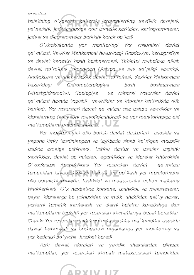 www.arxiv.uz holatining o`zgarish ko`lami, jarayonlarning xavflilik darajasi, yo`nalishi, jadallashuviga doir tematik xaritalar, kartogrammalar, jadval va diagrammalar berilishi kerak bo`ladi. O`zbekistonda yer monitoringi Yer resurslari davlat qo`mitasi, Vazirlar Mahkamasi huzuridagi Geodeziya, kartografiya va davlat kadastri bosh boshqarmasi, Tabiatni muhofaza qilish davlat qo`mitasi tomonidan Qishloq va suv xo`jaligi vazirligi, Arxitektura va shaharsozlik davlat qo`mitasi, Vazirlar Mahkamasi huzuridagi Gidromoterologiya bosh boshqarmasi («Boshgidromet»), Geologiya va mineral resurslar davlat qo`mitasi hamda tegishli vazirliklar va idoralar ishtirokida olib boriladi. Yer resurslari davlat qo`mitasi esa ushbu vazirliklar va idoralarning faoliyatini muvofiqlashtiradi va yer monitoringiga oid ma`lumotlarni umumlashtiradi. Yer monitoringini olib borish davlat dasturlari asosida va yagona ilmiy tasdiqlangan va tajribada sinab ko`rilgan metodik usulda amalga oshiriladi. Ushbu dastur va usullar tegishli vazirliklar, davlat qo`mitalari, agentliklar va idoralar ishtirokida O`zbekiston Respublikasi Yer resurslari davlat qo`mitasi tomonidan ishlab chiqiladi hamda uni qo`llash yer monitoringini olib boruvchi korxona, tashkilot va muassasalar uchun majburiy hisoblaniladi. O`z navbatida korxona, tashkilot va muassasalar, qaysi idoralarga bo`ysinuvidan va mulk shaklidan qat`iy nazar, yerlarni tematik xaritalash va ularni holatini kuzatishga doir ma`lumotlarni tegishli yer resurslari xizmatlariga bepul beradilar. Chunki Yer resurslari davlat qo`mitasi ushbu ma`lumotlar asosida davlat hokimiyati va boshqaruvi organlariga yer monitoringi va yer kadastri bo`yicha hisobot beradi. Turli davlat idoralari va yuridik shaxslardan olingan ma`lumotlar, yer resurslari xizmati mutaxassislari tomonidan 