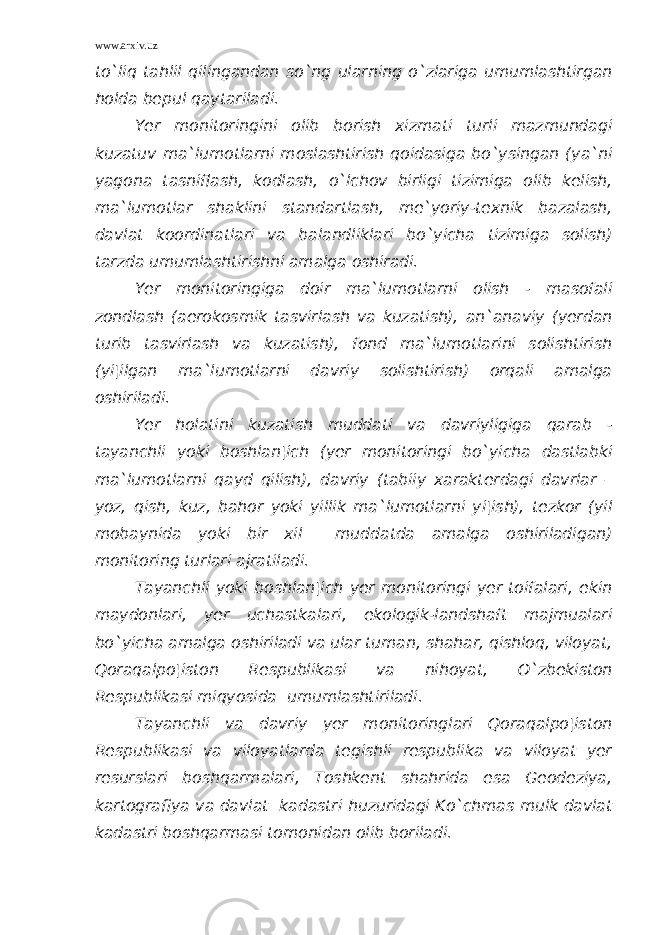 www.arxiv.uz to`liq tahlil qilingandan so`ng ularning o`zlariga umumlashtirgan holda bepul qaytariladi. Yer monitoringini olib borish xizmati turli mazmundagi kuzatuv ma`lumotlarni moslashtirish qoidasiga bo`ysingan (ya`ni yagona tasniflash, kodlash, o`lchov birligi tizimiga olib kelish, ma`lumotlar shaklini standartlash, me`yoriy-texnik bazalash, davlat koordinatlari va balandliklari bo`yicha tizimiga solish) tarzda umumlashtirishni amalga oshiradi. Yer monitoringiga doir ma`lumotlarni olish - masofali zondlash (aerokosmik tasvirlash va kuzatish), an`anaviy (yerdan turib tasvirlash va kuzatish), fond ma`lumotlarini solishtirish (yi¦ilgan ma`lumotlarni davriy solishtirish) orqali amalga oshiriladi. Yer holatini kuzatish muddati va davriyligiga qarab - tayanchli yoki boshlan¦ich (yer monitoringi bo`yicha dastlabki ma`lumotlarni qayd qilish), davriy (tabiiy xarakterdagi davrlar – yoz, qish, kuz, bahor yoki yillik ma`lumotlarni yi¦ish), tezkor (yil mobaynida yoki bir xil muddatda amalga oshiriladigan) monitoring turlari ajratiladi. Tayanchli yoki boshlan¦ich yer monitoringi yer toifalari, ekin maydonlari, yer uchastkalari, ekologik-landshaft majmualari bo`yicha amalga oshiriladi va ular tuman, shahar, qishloq, viloyat, Qoraqalpo¦iston Respublikasi va nihoyat, O`zbekiston Respublikasi miqyosida umumlashtiriladi. Tayanchli va davriy yer monitoringlari Qoraqalpo¦iston Respublikasi va viloyatlarda tegishli respublika va viloyat yer resurslari boshqarmalari, Toshkent shahrida esa Geodeziya, kartografiya va davlat kadastri huzuridagi Ko`chmas mulk davlat kadastri boshqarmasi tomonidan olib boriladi. 