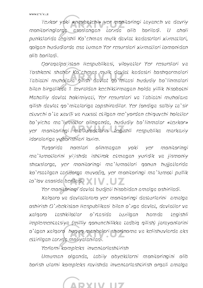 www.arxiv.uz Tezkor yoki «navbatchi» yer monitoringi tayanch va davriy monitoringlarga asoslangan tarzda olib boriladi. U aholi punktlarida tegishli Ko`chmas mulk davlat kadastrlari xizmatlari, qolgan hududlarda esa tuman Yer resurslari xizmatlari tomonidan olib boriladi. Qoraqalpo¦iston Respublikasi, viloyatlar Yer resurslari va Toshkent shahar Ko`chmas mulk davlat kadastri boshqarmalari Tabiatni muhofaza qilish davlat qo`mitasi hududiy bo`linmalari bilan birgalikda 1 fevraldan kechiktirmagan holda yillik hisobotni Mahalliy davlat hokimiyati, Yer resurslari va Tabiatni muhofaza qilish davlat qo`mitalariga topshiradilar. Yer fondiga salbiy ta`sir etuvchi o`ta xavfli va ruxsat etilgan me`yordan chiquvchi holatlar bo`yicha ma`lumotlar olinganda, hududiy bo`linmalar «tezkor» yer monitoringi ma`lumotlarini tegishli respublika markaziy idoralariga yuborishlari lozim. Yuqorida nomlari olinmagan yoki yer monitoringi ma`lumotlarini yi¦ishda ishtirok etmagan yuridik va jismoniy shaxslarga, yer monitoringi ma`lumotlari qonun hujjatlarida ko`rsatilgan tariflarga muvofiq, yer monitoringi ma`lumoti pullik to`lov asosida beriladi. Yer monitoringi davlat budjeti hisobidan amalga oshiriladi. Xalqaro va davlatlararo yer monitoringi dasturlarini amalga oshirish O`zbekiston Respublikasi bilan o`zga davlat, davlatlar va xalqaro tashkilotlar o`rtasida tuzilgan hamda tegishli implementatsiya (milliy qonunchilikka tadbiq qilish) jarayonlarini o`tgan xalqaro huquq manbalari shartnoma va kelishuvlarda aks ettirilgan tarzda moliyalaniladi. Yerlarni kompleks inventarlashtirish Umuman olganda, tabiiy obyektlarni monitoringini olib borish ularni kompleks ravishda inventarlashtirish orqali amalga 