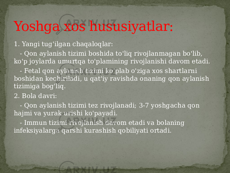 1. Yangi tug&#39;ilgan chaqaloqlar: - Qon aylanish tizimi boshida to&#39;liq rivojlanmagan bo&#39;lib, ko&#39;p joylarda umurtqa to&#39;plamining rivojlanishi davom etadi. - Fetal qon aylanish tizimi ko&#39;plab o&#39;ziga xos shartlarni boshidan kechiriladi, u qat&#39;iy ravishda onaning qon aylanish tizimiga bog&#39;liq. 2. Bola davri: - Qon aylanish tizimi tez rivojlanadi; 3-7 yoshgacha qon hajmi va yurak urishi ko&#39;payadi. - Immun tizimi rivojlanish davom etadi va bolaning infeksiyalarga qarshi kurashish qobiliyati ortadi.Yoshga xos hususiyatlar: 