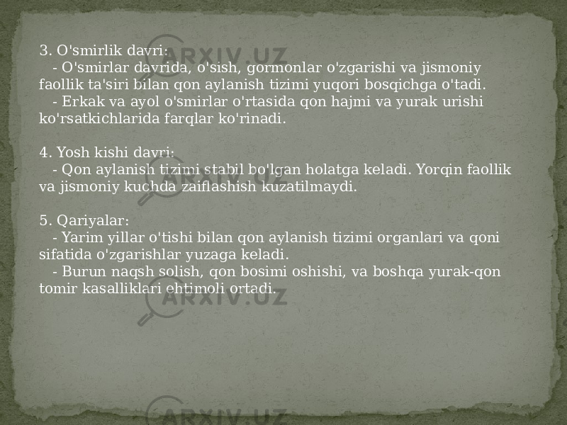 3. O&#39;smirlik davri: - O&#39;smirlar davrida, o&#39;sish, gormonlar o&#39;zgarishi va jismoniy faollik ta&#39;siri bilan qon aylanish tizimi yuqori bosqichga o&#39;tadi. - Erkak va ayol o&#39;smirlar o&#39;rtasida qon hajmi va yurak urishi ko&#39;rsatkichlarida farqlar ko&#39;rinadi. 4. Yosh kishi davri: - Qon aylanish tizimi stabil bo&#39;lgan holatga keladi. Yorqin faollik va jismoniy kuchda zaiflashish kuzatilmaydi. 5. Qariyalar: - Yarim yillar o&#39;tishi bilan qon aylanish tizimi organlari va qoni sifatida o&#39;zgarishlar yuzaga keladi. - Burun naqsh solish, qon bosimi oshishi, va boshqa yurak-qon tomir kasalliklari ehtimoli ortadi. 