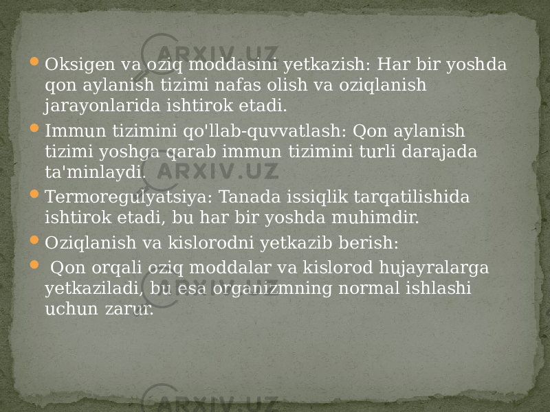  Oksigen va oziq moddasini yetkazish: Har bir yoshda qon aylanish tizimi nafas olish va oziqlanish jarayonlarida ishtirok etadi.  Immun tizimini qo&#39;llab-quvvatlash: Qon aylanish tizimi yoshga qarab immun tizimini turli darajada ta&#39;minlaydi.  Termoregulyatsiya: Tanada issiqlik tarqatilishida ishtirok etadi, bu har bir yoshda muhimdir.  Oziqlanish va kislorodni yetkazib berish:  Qon orqali oziq moddalar va kislorod hujayralarga yetkaziladi, bu esa organizmning normal ishlashi uchun zarur. 