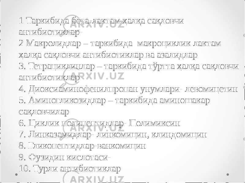 1 Таркибида бета-лактам ҳалқа сақловчи антибиотиклар- 2 Макролидлар – таркибида макроциклик лактам ҳалқа сақловчи антибиотиклар ва азалидлар 3. Тетрациклинлар – таркибида тўртта ҳалқа сақловчи антибиотиклар 4. Диоксиаминофенилпропан унумлари- левомицетин 5. Аминогликозидлар – таркибида аминошакар сақловчилар 6. Циклик полипептидлар- Полимиксин 7. Линказамидлар- линкомицин, клиндомицин 8. Гликопептидлар-ванкомицин 9. Фузидин кислотаси- 10. Турли антибиотиклар 