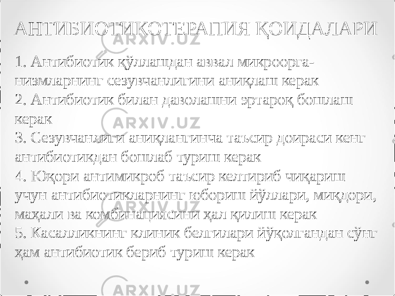 АНТИБИОТИКОТЕРАПИЯ ҚОИДАЛАРИ 1. Антибиотик қўллашдан аввал микроорга- низмларнинг сезувчанлигини аниқлаш керак 2. Антибиотик билан даволашни эртароқ бошлаш керак 3. Сезувчанлиги аниқлангинча таъсир доираси кенг антибиотикдан бошлаб туриш керак 4. Юқори антимикроб таъсир келтириб чиқариш учун антибиотикларнинг юбориш йўллари, миқдори, маҳали ва комбинациясини ҳал қилиш керак 5. Касалликнинг клиник белгилари йўқолгандан сўнг ҳам антибиотик бериб туриш керак 