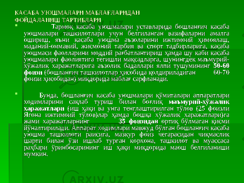 КАСАБА УЮШМАЛАРИ МАБЛАҒЛАРИДАНКАСАБА УЮШМАЛАРИ МАБЛАҒЛАРИДАН ФОЙДАЛАНИШ ТАРТИБЛАРИФОЙДАЛАНИШ ТАРТИБЛАРИ  Тармоқ касаба уюшмалари уставларида бошланғич касаба Тармоқ касаба уюшмалари уставларида бошланғич касаба уюшмалари ташкилотлари учун белгиланган вазифаларни амалга уюшмалари ташкилотлари учун белгиланган вазифаларни амалга ошириш, яъни касаба уюшма аъзоларини ижтимоий ҳимоялаш, ошириш, яъни касаба уюшма аъзоларини ижтимоий ҳимоялаш, маданий-оммавий, жисмоний тарбия ва спорт тадбирларига, касаба маданий-оммавий, жисмоний тарбия ва спорт тадбирларига, касаба уюшмаси фаолларини моддий рағбатлантириш ҳамда шу каби касаба уюшмаси фаолларини моддий рағбатлантириш ҳамда шу каби касаба уюшмалари фаолиятига тегишли мақсадларга, шунингдек маъмурий-уюшмалари фаолиятига тегишли мақсадларга, шунингдек маъмурий- хўжалик харажатларига аъзолик бадаллари ялпи тушумининг хўжалик харажатларига аъзолик бадаллари ялпи тушумининг 50-60 50-60 фоизифоизи (бошланғич ташкилотлар ҳисобида қолдириладиган (бошланғич ташкилотлар ҳисобида қолдириладиган 60-70 60-70 фоизи ҳисобидан) миқдорида маблағ сарфланади.фоизи ҳисобидан) миқдорида маблағ сарфланади.  Бунда, бошланғич касаба уюшмалари қўмиталари аппаратлари Бунда, бошланғич касаба уюшмалари қўмиталари аппаратлари ходимларини сақлаб туриш билан боғлиқ ходимларини сақлаб туриш билан боғлиқ маъмурий-хўжалик маъмурий-хўжалик харажатларихаражатлари (иш ҳақи ва унга тенглаштирилган тўлов (25 фоизли (иш ҳақи ва унга тенглаштирилган тўлов (25 фоизли Ягона ижтимоий тўлов)лар ҳамда бошқа хўжалик харажатлари)га Ягона ижтимоий тўлов)лар ҳамда бошқа хўжалик харажатлари)га жами харажатларнингжами харажатларнинг 35 фоизидан35 фоизидан ортиқ бўлмаган қисми ортиқ бўлмаган қисми йўналтирилади. Аппарат ходимлари мавжуд бўлган бошланғич касаба йўналтирилади. Аппарат ходимлари мавжуд бўлган бошланғич касаба уюшма ташкилоти раисига, мазкур фоиз чегарасидан чиқмаслик уюшма ташкилоти раисига, мазкур фоиз чегарасидан чиқмаслик шарти билан ўзи ишлаб турган корхона, ташкилот ва муассаса шарти билан ўзи ишлаб турган корхона, ташкилот ва муассаса раҳбари ўринбосарининг иш ҳақи миқдорида маош белгиланиши раҳбари ўринбосарининг иш ҳақи миқдорида маош белгиланиши мумкин.мумкин. 