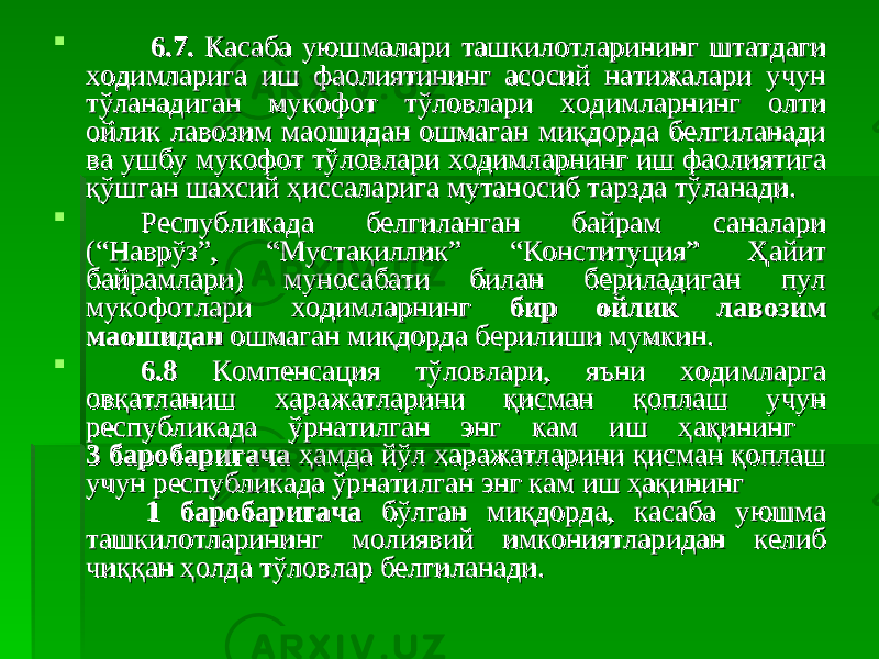  6.7. 6.7. Касаба уюшмалари ташкилотларининг штатдаги Касаба уюшмалари ташкилотларининг штатдаги ходимларига иш фаолиятининг асосий натижалари учун ходимларига иш фаолиятининг асосий натижалари учун тўланадиган мукофот тўловлари ходимларнинг олти тўланадиган мукофот тўловлари ходимларнинг олти ойлик лавозим маошидан ошмаган миқдорда белгиланади ойлик лавозим маошидан ошмаган миқдорда белгиланади ва ушбу мукофот тўловлари ходимларнинг иш фаолиятига ва ушбу мукофот тўловлари ходимларнинг иш фаолиятига қўшган шахсий ҳиссаларига мутаносиб тарзда тўланади.қўшган шахсий ҳиссаларига мутаносиб тарзда тўланади.  Республикада белгиланган байрам саналари Республикада белгиланган байрам саналари (“Наврўз”, “Мустақиллик” “Конституция” Ҳайит (“Наврўз”, “Мустақиллик” “Конституция” Ҳайит байрамлари) муносабати билан бериладиган пул байрамлари) муносабати билан бериладиган пул мукофотлари ходимларнинг мукофотлари ходимларнинг бир ойликбир ойлик лавозим лавозим маошиданмаошидан ошмаган миқдорда берилиши мумкин. ошмаган миқдорда берилиши мумкин.  6.8 6.8 Компенсация тўловлари, яъни ходимларга Компенсация тўловлари, яъни ходимларга овқатланиш харажатларини қисман қоплаш учун овқатланиш харажатларини қисман қоплаш учун республикада ўрнатилган энг кам иш ҳақининг республикада ўрнатилган энг кам иш ҳақининг 3 баробаригача 3 баробаригача ҳамда йўл харажатларини қисман қоплаш ҳамда йўл харажатларини қисман қоплаш учун республикада ўрнатилган энг кам иш ҳақининг учун республикада ўрнатилган энг кам иш ҳақининг 1 баробаригача1 баробаригача бўлган миқдорда, касаба уюшма бўлган миқдорда, касаба уюшма ташкилотларининг молиявий имкониятларидан келиб ташкилотларининг молиявий имкониятларидан келиб чиққан ҳолда тўловлар белгиланади.чиққан ҳолда тўловлар белгиланади. 