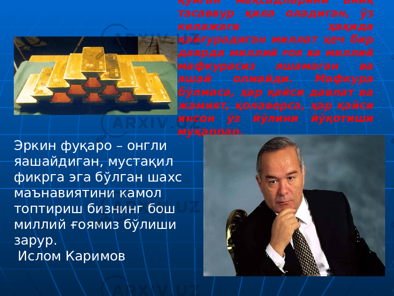 Эркин фуқаро – онгли яашайдиган, мустақил фикрга эга бўлган шахс маънавиятини камол топтириш бизнинг бош миллий ғоямиз бўлиши зарур. Ислом Каримов “ Ўзининг ҳаётини, олдига қўйган мақсадларини аниқ тасаввур қила оладиган, ўз келажаги ҳақида қайғурадиган миллат ҳеч бир даврда миллий ғоя ва миллий мафкурасиз яшамаган ва яшай олмайди. Мафкура бўлмаса, ҳар қайси давлат ва жамият, қолаверса, ҳар қайси инсон ўз йўлини йўқотиши муқаррар. Ислом Каримов 