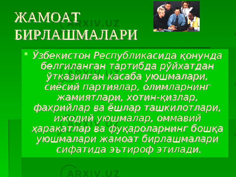 ЖАМОАТ ЖАМОАТ БИРЛАШМАЛАРИБИРЛАШМАЛАРИ  Ўзбекистон Республикасида қонунда Ўзбекистон Республикасида қонунда белгиланган тартибда рўйхатдан белгиланган тартибда рўйхатдан ўтказилган касаба уюшмалари, ўтказилган касаба уюшмалари, сиёсий партиялар, олимларнинг сиёсий партиялар, олимларнинг жамиятлари, хотин-қизлар, жамиятлари, хотин-қизлар, фахрийлар ва ёшлар ташкилотлари, фахрийлар ва ёшлар ташкилотлари, ижодий уюшмалар, оммавий ижодий уюшмалар, оммавий ҳаракатлар ва фуқароларнинг бошқа ҳаракатлар ва фуқароларнинг бошқа уюшмалари жамоат бирлашмалари уюшмалари жамоат бирлашмалари сифатида эътироф этилади.сифатида эътироф этилади. 