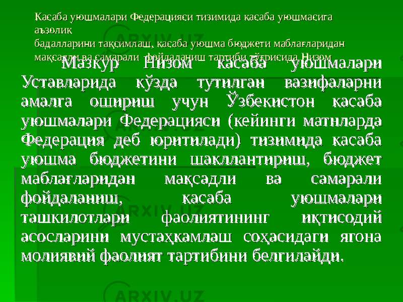 Касаба уюшмалари Федерацияси тизимида касаба уюшмасига Касаба уюшмалари Федерацияси тизимида касаба уюшмасига аъзолик аъзолик бадалларини тақсимлаш, касаба уюшма бюджети маблағлариданбадалларини тақсимлаш, касаба уюшма бюджети маблағларидан мақсадли ва самаралимақсадли ва самарали фойдаланиш тартиби тўғрисида фойдаланиш тартиби тўғрисида Низом Низом Мазкур Низом касаба уюшмалари Мазкур Низом касаба уюшмалари Уставларида кўзда тутилган вазифаларни Уставларида кўзда тутилган вазифаларни амалга ошириш учун Ўзбекистон касаба амалга ошириш учун Ўзбекистон касаба уюшмалари Федерацияси (кейинги матнларда уюшмалари Федерацияси (кейинги матнларда Федерация деб юритилади) тизимида касаба Федерация деб юритилади) тизимида касаба уюшма бюджетини шакллантириш, бюджет уюшма бюджетини шакллантириш, бюджет маблағларидан мақсадли ва самарали маблағларидан мақсадли ва самарали фойдаланиш, касаба уюшмалари фойдаланиш, касаба уюшмалари ташкилотлари фаолиятининг иқтисодий ташкилотлари фаолиятининг иқтисодий асосларини мустаҳкамлаш соҳасидаги ягона асосларини мустаҳкамлаш соҳасидаги ягона молиявий фаолият тартибини белгилайди.молиявий фаолият тартибини белгилайди. 